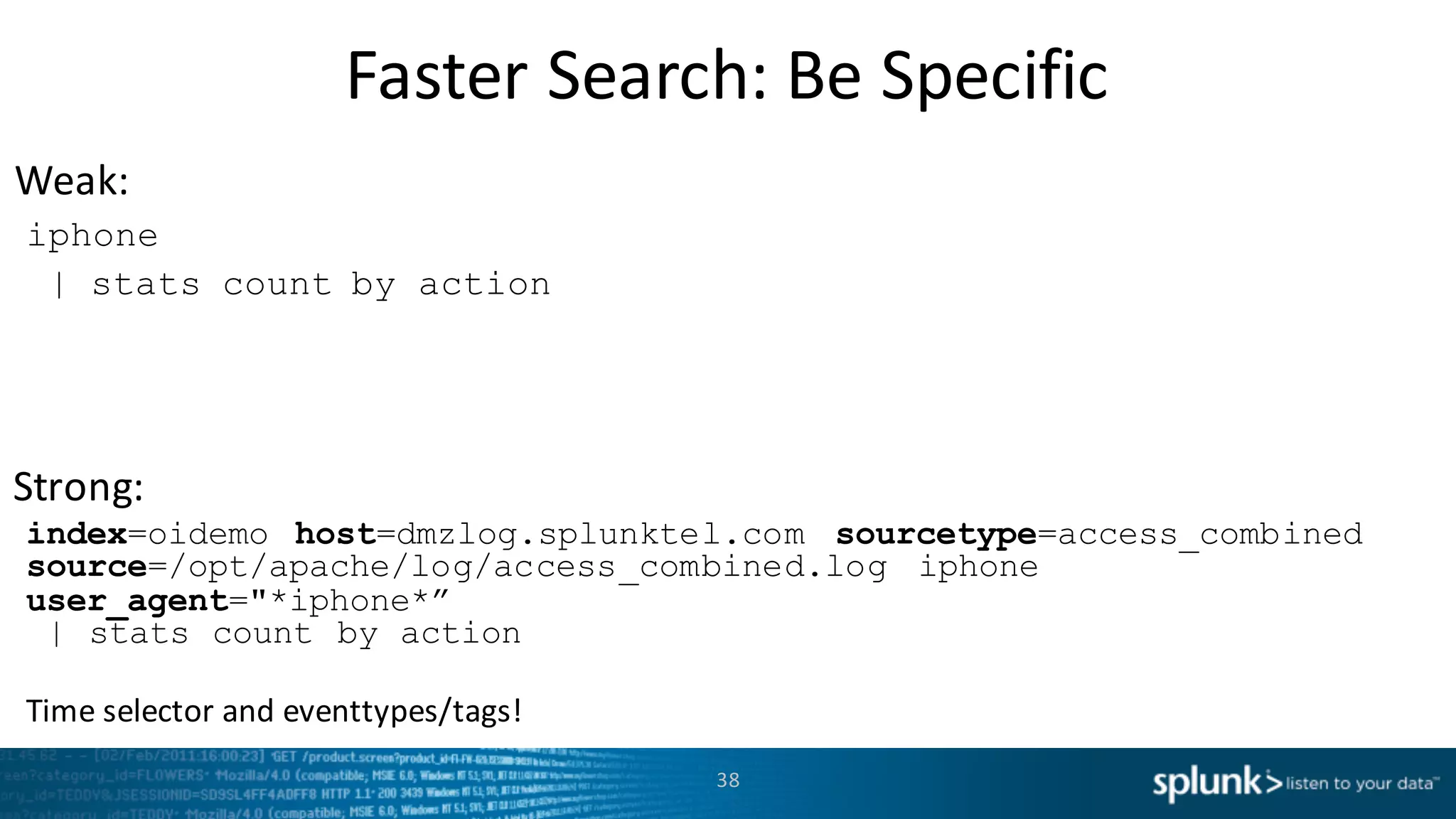 Weak:
Strong:
Faster	
  Search:	
  Be	
  Specific
38
iphone
| stats count by action
index=oidemo host=dmzlog.splunktel.com sourcetype=access_combined
source=/opt/apache/log/access_combined.log iphone
user_agent="*iphone*”
| stats count by action
Time	
  selector and	
  eventtypes/tags!
 