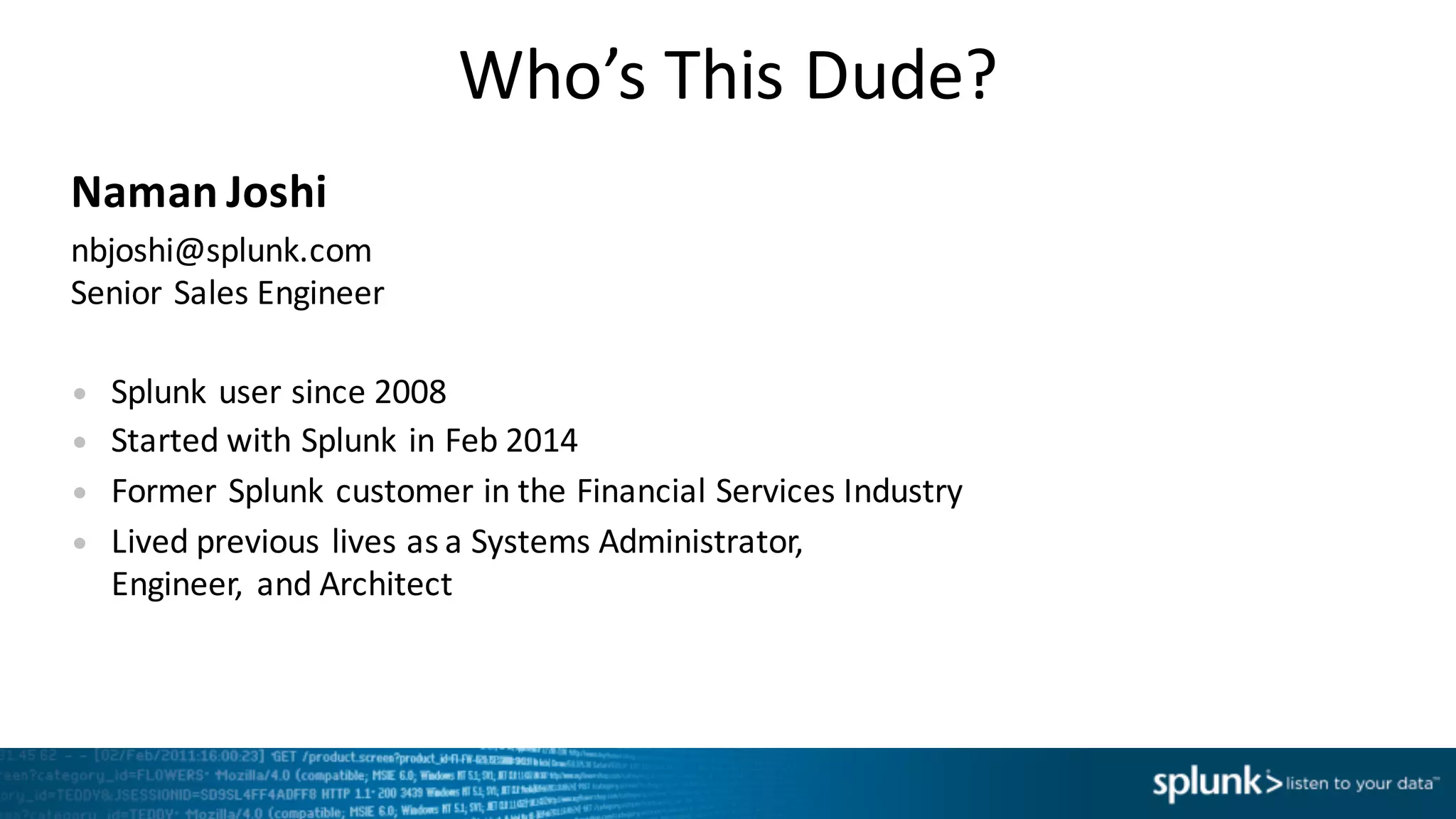 Who’s	
  This	
  Dude?
Naman	
  Joshi
nbjoshi@splunk.com
Senior	
  Sales	
  Engineer
• Splunk	
  user	
  since	
  2008
• Started	
  with	
  Splunk	
  in	
  Feb	
  2014
• Former	
  Splunk	
  customer	
  in	
  the	
  Financial	
  Services	
  Industry
• Lived	
  previous	
  lives	
  as	
  a	
  Systems	
  Administrator,	
  
Engineer,	
   and	
  Architect
 
