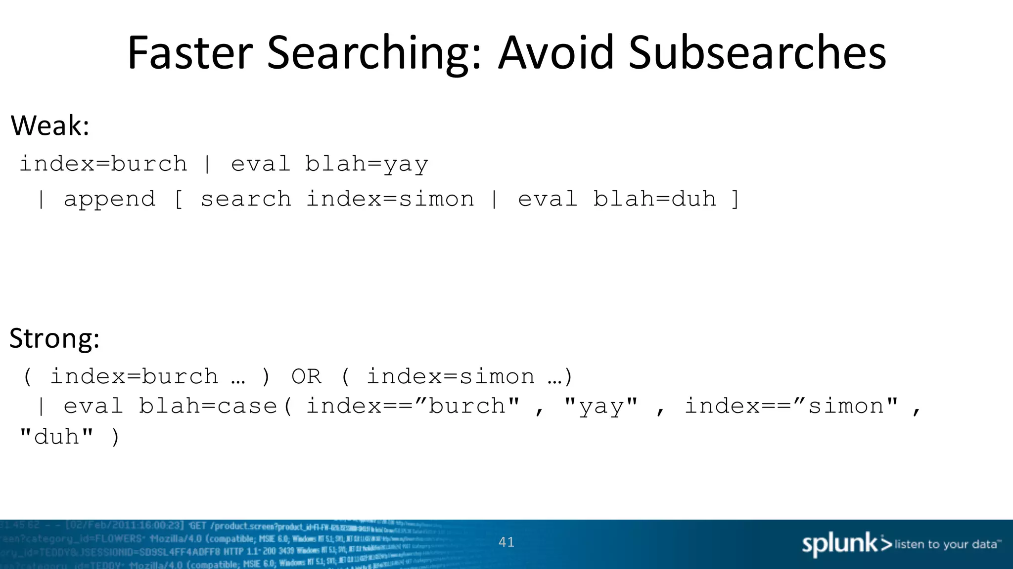 Weak:
Strong:
Faster	
  Searching:	
  Avoid	
  Subsearches
41
index=burch | eval blah=yay
| append [ search index=simon | eval blah=duh ]
( index=burch … ) OR ( index=simon …)
| eval blah=case( index==”burch" , "yay" , index==”simon" ,
"duh" )
 