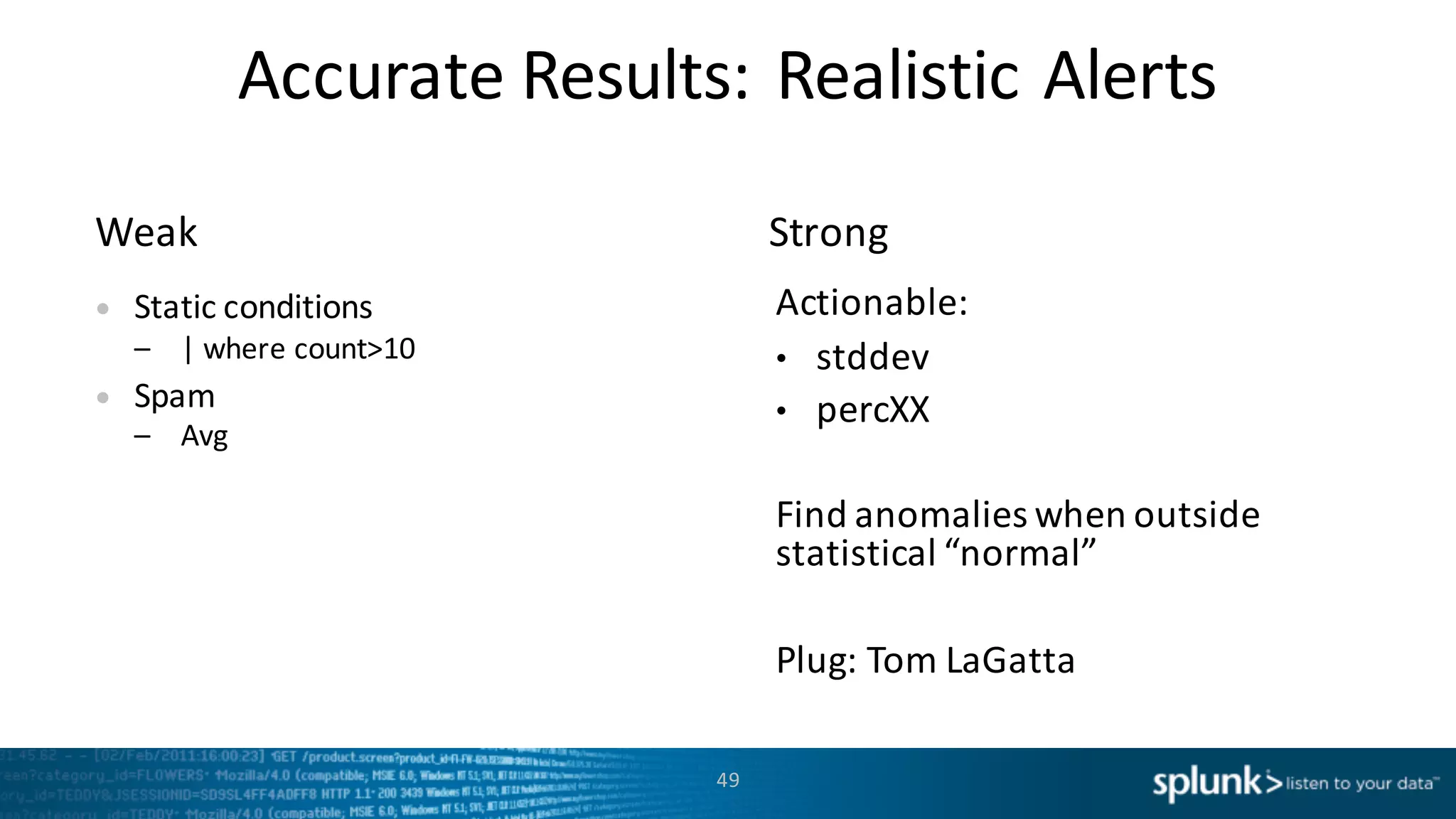 Accurate	
  Results:	
  Realistic	
  Alerts
StrongWeak
49
• Static	
  conditions
– |	
  where	
  count>10
• Spam
– Avg
Actionable:
• stddev
• percXX
Find	
  anomalies	
  when	
  outside	
  
statistical	
  “normal”
Plug:	
  Tom	
  LaGatta
 