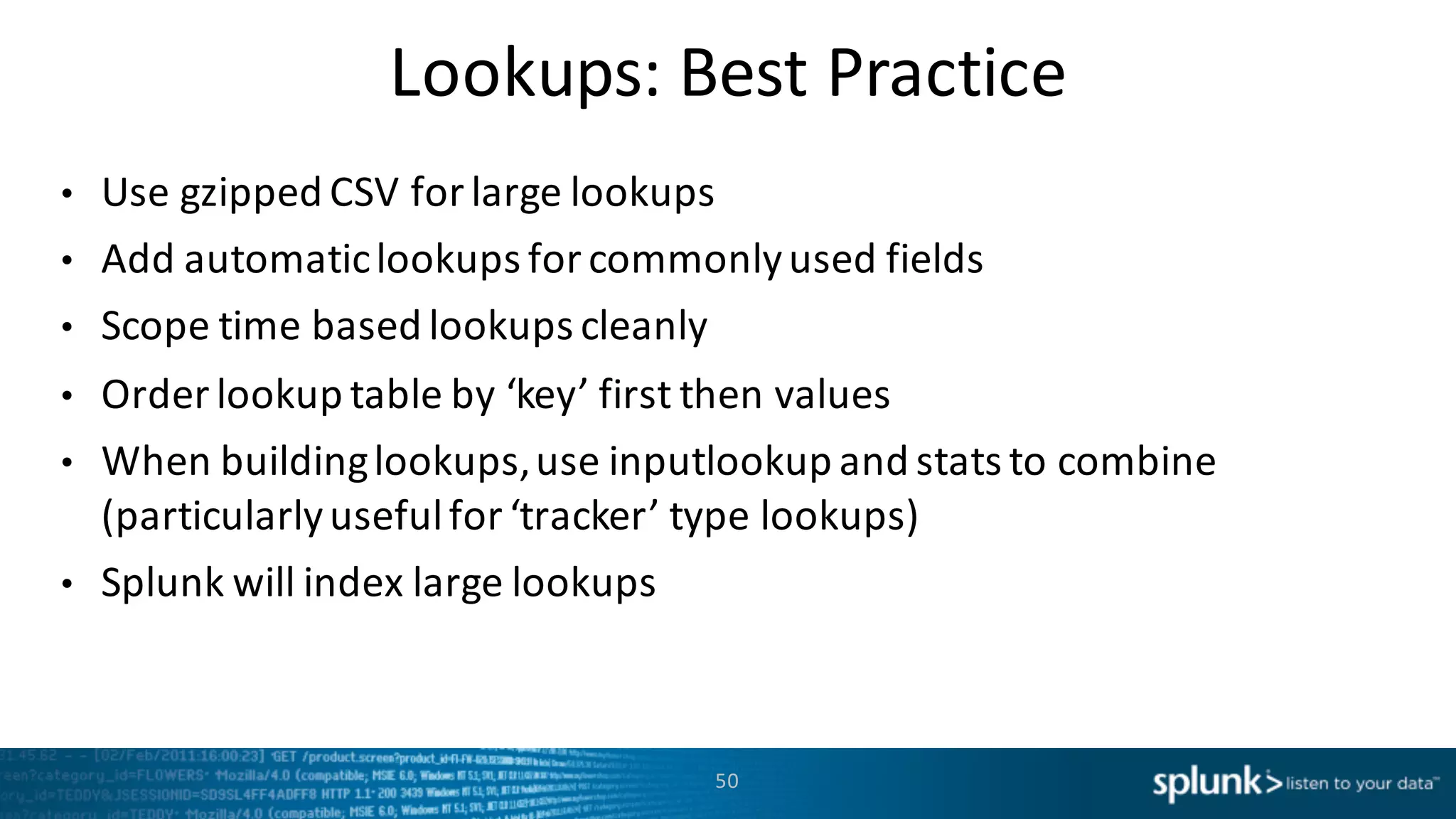 Lookups:	
  Best	
  Practice
• Use	
  gzipped CSV	
  for	
  large	
  lookups
• Add	
  automatic	
  lookups	
  for	
  commonly	
  used	
  fields
• Scope	
  time	
  based	
  lookups	
  cleanly
• Order	
  lookup	
  table	
  by	
  ‘key’	
  first	
  then	
  values
• When	
  building	
  lookups,	
  use	
  inputlookup and	
  stats	
  to	
  combine	
  
(particularly	
  useful	
  for	
  ‘tracker’	
  type	
  lookups)
• Splunk	
  will	
  index	
  large	
  lookups
50
 