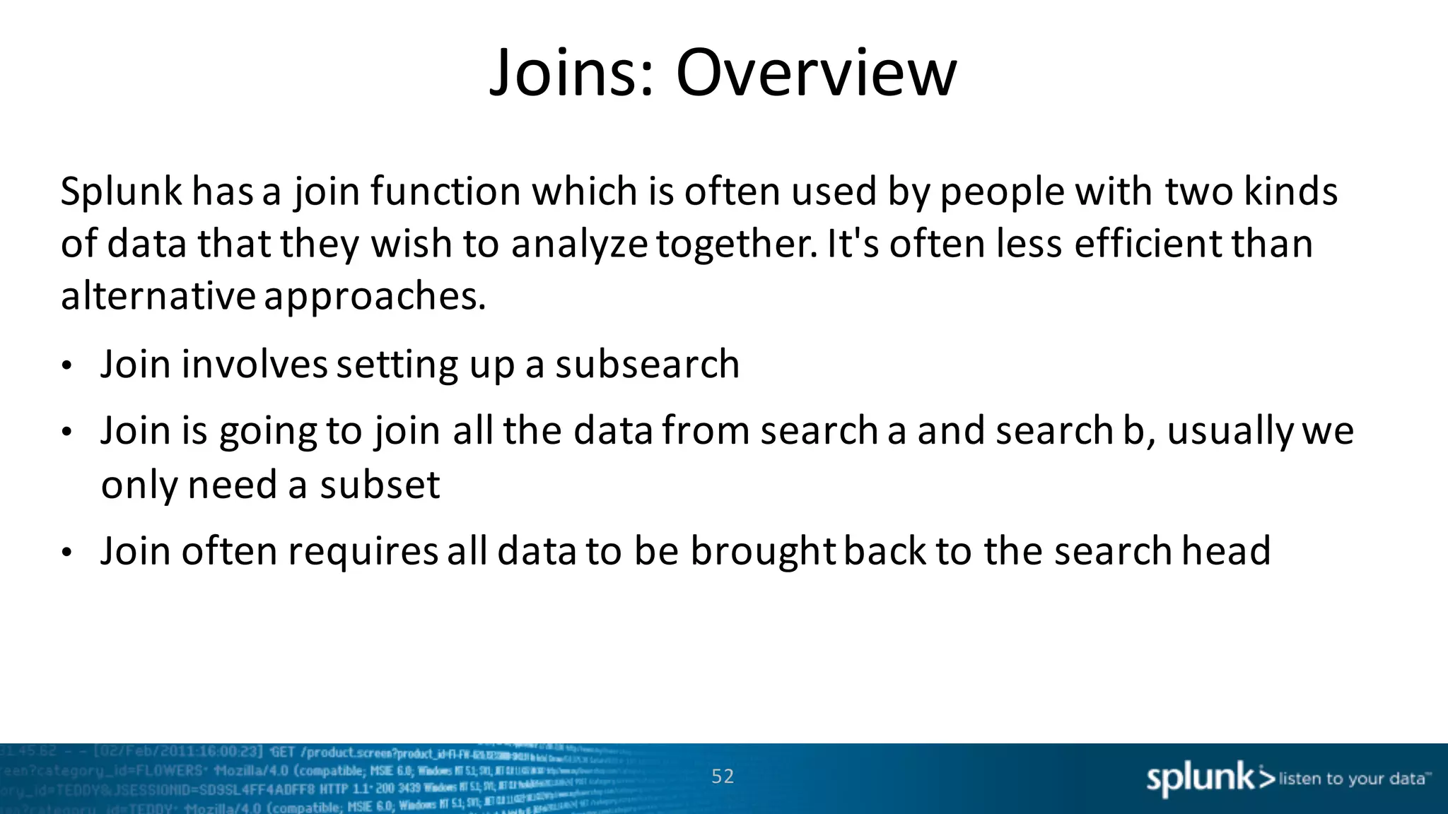 Joins:	
  Overview
Splunk	
  has	
  a	
  join	
  function	
  which	
  is	
  often	
  used	
  by	
  people	
  with	
  two	
  kinds	
  
of	
  data	
  that	
  they	
  wish	
  to	
  analyze	
  together.	
  It's	
  often	
  less	
  efficient	
  than	
  
alternative	
  approaches.
• Join	
  involves	
  setting	
  up	
  a	
  subsearch
• Join	
  is	
  going	
  to	
  join	
  all	
  the	
  data	
  from	
  search	
  a	
  and	
  search	
  b,	
  usually	
  we	
  
only	
  need	
  a	
  subset
• Join	
  often	
  requires	
  all	
  data	
  to	
  be	
  brought	
  back	
  to	
  the	
  search	
  head
52
 
