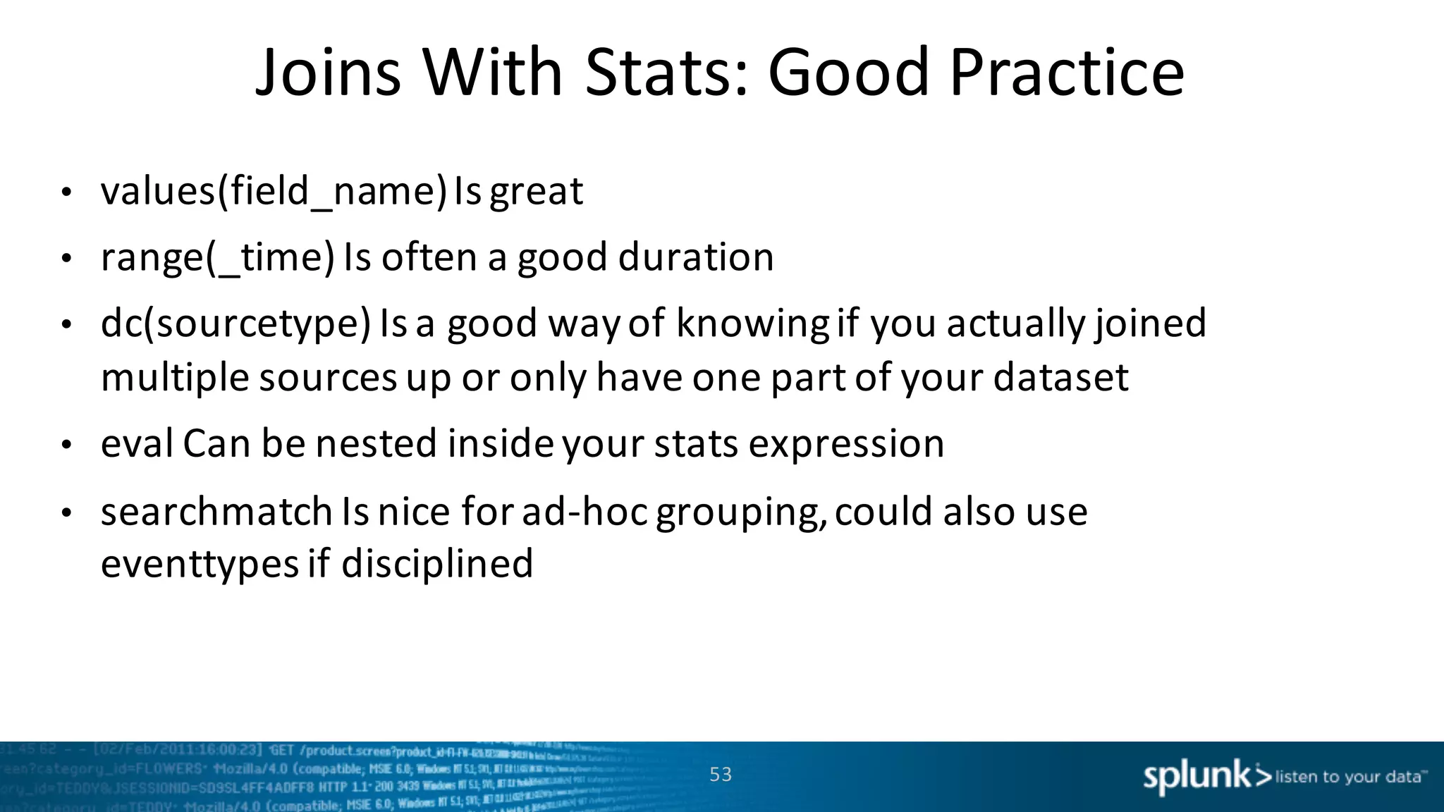 Joins	
  With	
  Stats:	
  Good	
  Practice
• values(field_name)	
  Is	
  great
• range(_time)	
  Is	
  often	
  a	
  good	
  duration
• dc(sourcetype)	
  Is	
  a	
  good	
  way	
  of	
  knowing	
  if	
  you	
  actually	
  joined	
  
multiple	
  sources	
  up	
  or	
  only	
  have	
  one	
  part	
  of	
  your	
  dataset
• eval Can	
  be	
  nested	
  inside	
  your	
  stats	
  expression
• searchmatch Is	
  nice	
  for	
  ad-­‐hoc	
  grouping,	
  could	
  also	
  use	
  
eventtypes if	
  disciplined
53
 