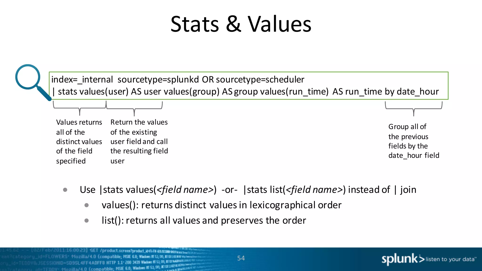 Stats	
  &	
  Values
54
index=_internal	
   sourcetype=splunkd OR	
  sourcetype=scheduler	
  
|	
  stats	
  values(user)	
  AS	
  user	
  values(group)	
  AS	
  group	
  values(run_time)	
  AS	
  run_time by	
  date_hour
Values	
  returns	
  
all	
  of	
  the	
  
distinct	
  values	
  
of	
  the	
  field	
  
specified
Return	
  the	
  values	
  
of	
  the	
  existing	
  
user	
  field	
  and	
  call	
  
the	
  resulting	
  field	
  
user
Group	
  all	
  of	
  
the	
  previous	
  
fields	
  by	
  the	
  
date_hour field
● Use	
  |stats	
  values(<field	
  name>)	
  	
  -­‐or-­‐ |stats	
  list(<field	
  name>)	
  instead	
  of	
  |	
  join
● values():	
  returns	
  distinct	
  values	
  in	
  lexicographical	
  order
● list():	
  returns	
  all	
  values	
  and	
  preserves	
  the	
  order
 