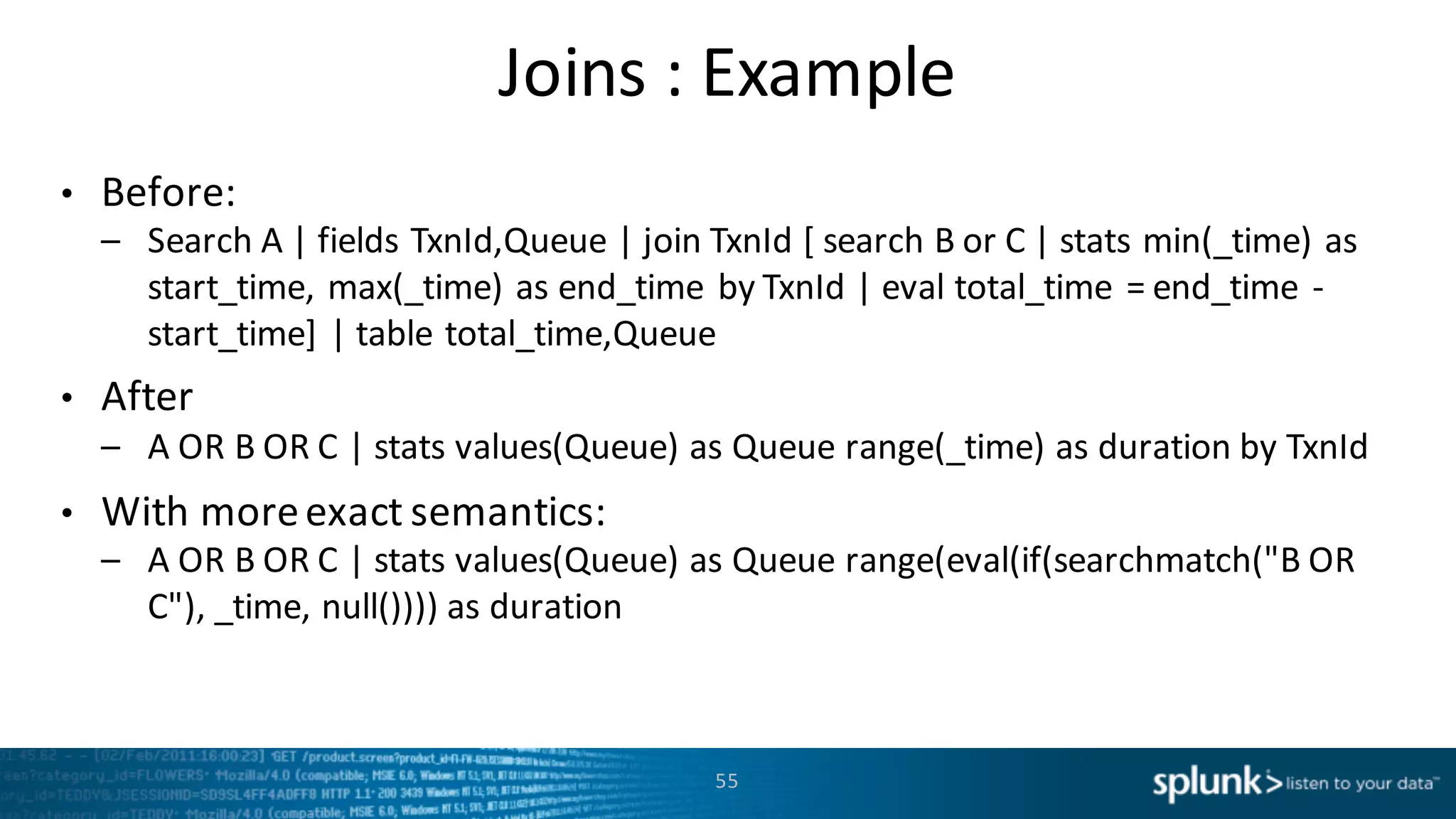 Joins :	
  Example
• Before:
– Search	
  A	
  |	
  fields	
  TxnId,Queue |	
  join	
  TxnId [	
  search	
  B	
  or	
  C	
  |	
  stats	
  min(_time)	
  as	
  
start_time,	
  max(_time)	
  as	
  end_time by	
  TxnId |	
  eval total_time =	
  end_time -­‐
start_time]	
  |	
  table	
  total_time,Queue
• After
– A	
  OR	
  B	
  OR	
  C	
  |	
  stats	
  values(Queue)	
  as	
  Queue	
  range(_time)	
  as	
  duration	
  by TxnId
• With more	
  exact	
  semantics:
– A	
  OR	
  B	
  OR	
  C	
  |	
  stats	
  values(Queue)	
  as	
  Queue	
  range(eval(if(searchmatch("B	
  OR	
  
C"),	
  _time,	
  null())))	
  as	
  duration
55
 