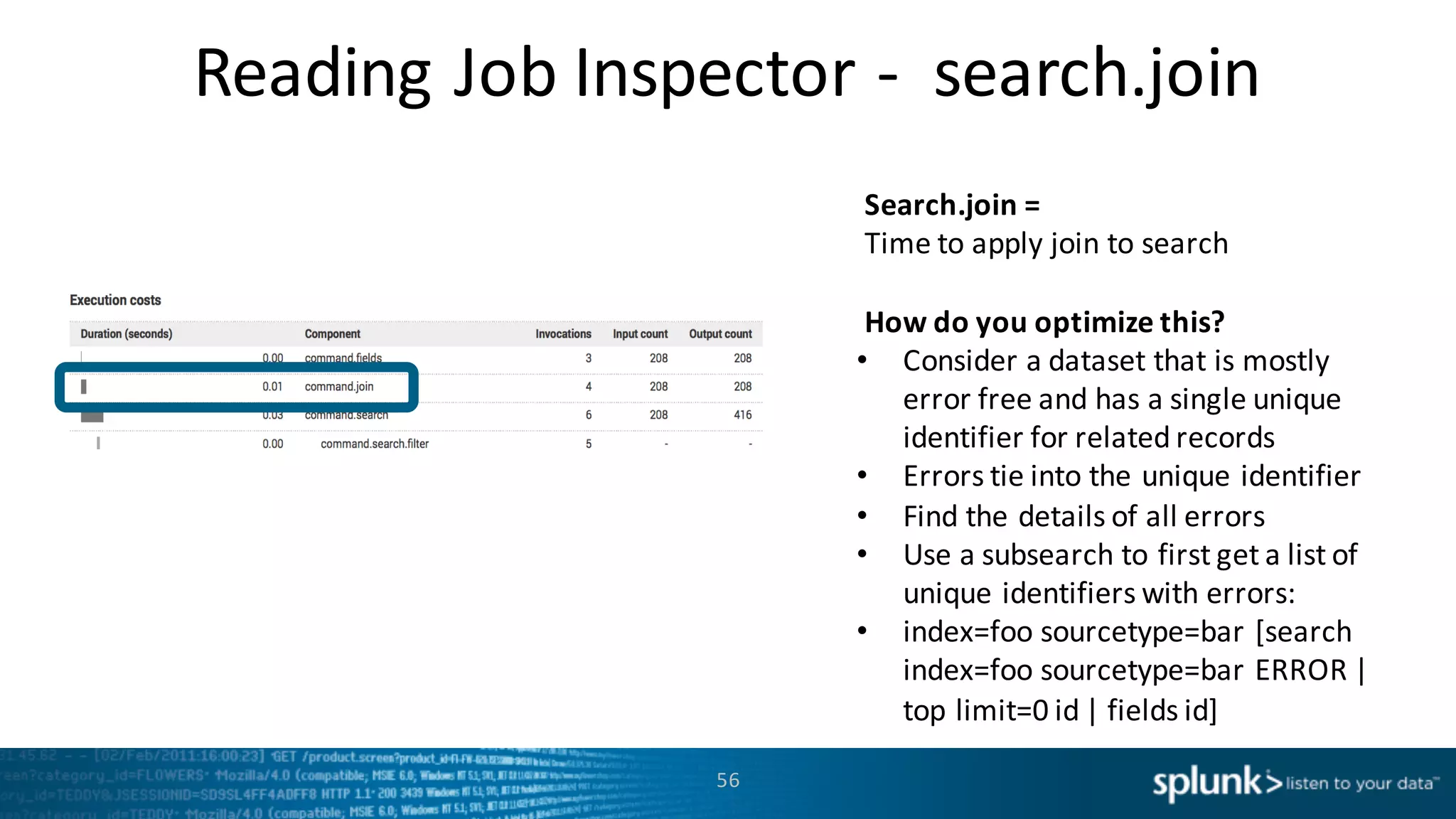 Reading	
  Job	
  Inspector	
  -­‐ search.join
56
Search.join =	
  
Time	
  to	
  apply	
  join	
  to	
  search
How	
  do	
  you	
  optimize	
  this?
• Consider	
  a	
  dataset	
  that	
  is	
  mostly	
  
error	
  free	
  and	
  has	
  a	
  single	
  unique	
  
identifier	
  for	
  related	
  records
• Errors	
  tie	
  into	
  the	
  unique	
  identifier
• Find	
  the	
  details	
  of	
  all	
  errors
• Use	
  a	
  subsearch to	
  first	
  get	
  a	
  list	
  of	
  
unique	
  identifiers	
  with	
  errors:
• index=foo	
  sourcetype=bar	
  [search	
  
index=foo	
  sourcetype=bar	
  ERROR	
  |	
  
top	
  limit=0	
  id	
  |	
  fields	
  id]	
  
 