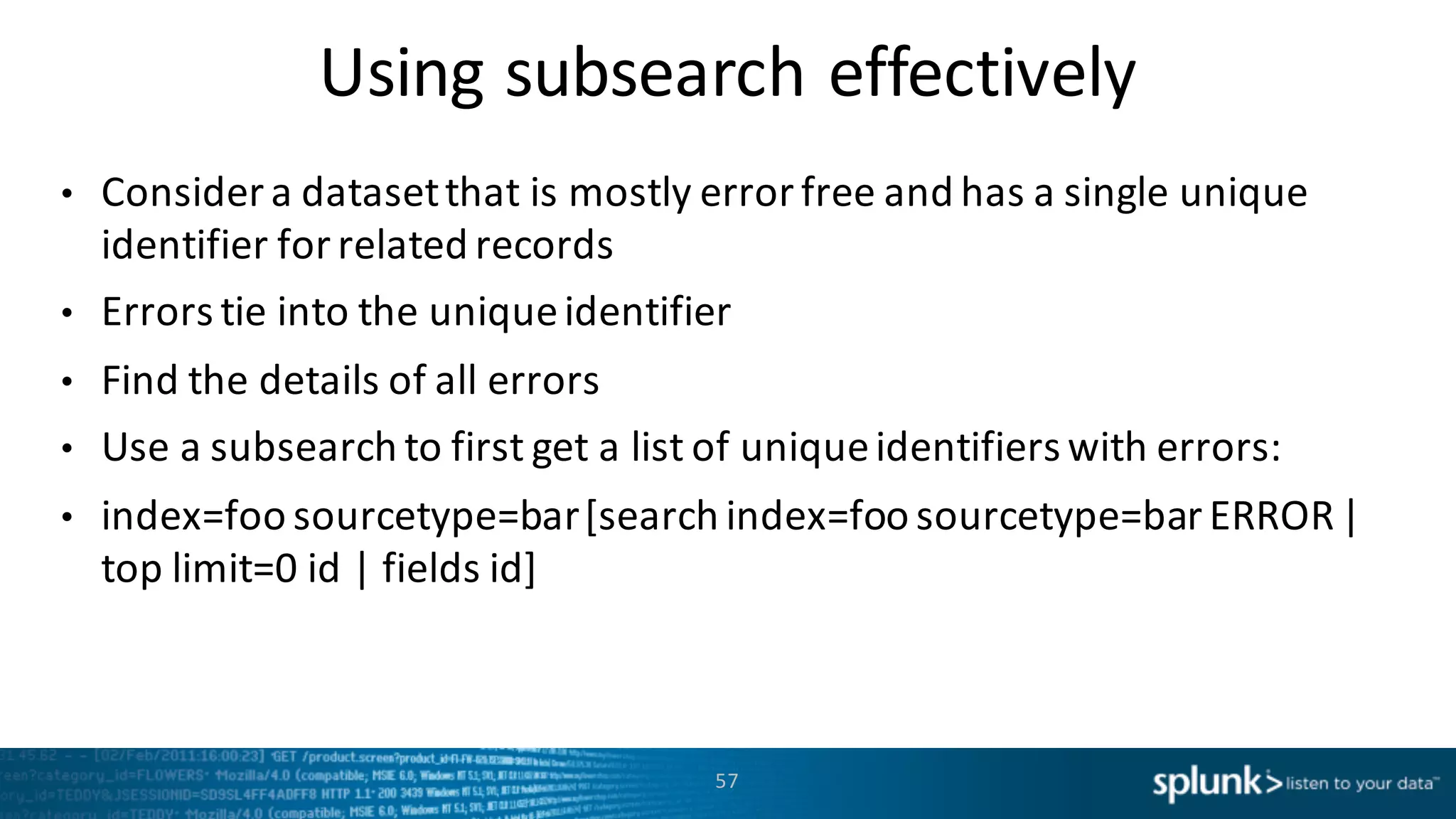 Using	
  subsearch effectively
• Consider	
  a	
  dataset	
  that	
  is	
  mostly	
  error	
  free	
  and	
  has	
  a	
  single	
  unique	
  
identifier	
  for	
  related	
  records
• Errors	
  tie	
  into	
  the	
  unique	
  identifier
• Find	
  the	
  details	
  of	
  all	
  errors
• Use	
  a	
  subsearch to	
  first	
  get	
  a	
  list	
  of	
  unique	
  identifiers	
  with	
  errors:
• index=foo	
  sourcetype=bar	
  [search	
  index=foo	
  sourcetype=bar	
  ERROR	
  |	
  
top	
  limit=0	
  id	
  |	
  fields	
  id]	
  
57
 