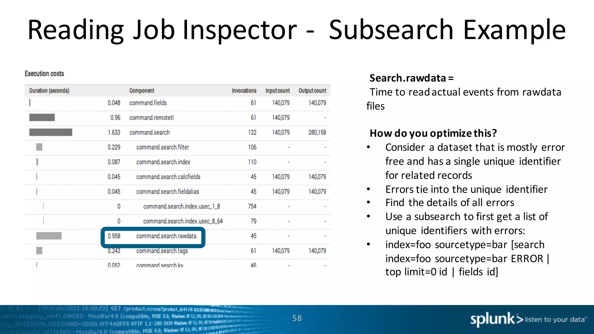 Reading	
  Job	
  Inspector	
  -­‐ Subsearch Example
58
Search.rawdata=	
  
Time	
  to	
  read	
  actual	
  events	
  from	
  rawdata
files
How	
  do	
  you	
  optimize	
  this?
• Consider	
  a	
  dataset	
  that	
  is	
  mostly	
  error	
  
free	
  and	
  has	
  a	
  single	
  unique	
  identifier	
  
for	
  related	
  records
• Errors	
  tie	
  into	
  the	
  unique	
  identifier
• Find	
  the	
  details	
  of	
  all	
  errors
• Use	
  a	
  subsearch to	
  first	
  get	
  a	
  list	
  of	
  
unique	
  identifiers	
  with	
  errors:
• index=foo	
  sourcetype=bar	
  [search	
  
index=foo	
  sourcetype=bar	
  ERROR	
  |	
  
top	
  limit=0	
  id	
  |	
  fields	
  id]	
  
 
