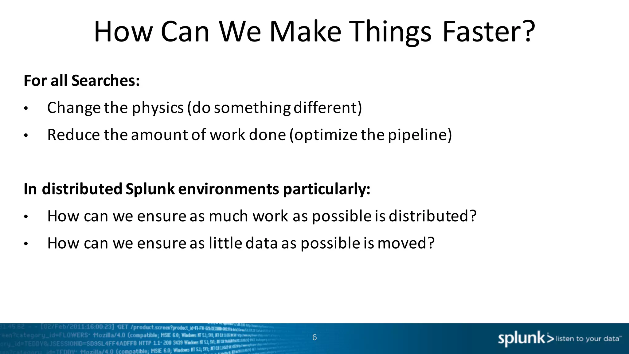 How	
  Can	
  We	
  Make	
  Things	
  Faster?
For	
  all	
  Searches:
• Change	
  the	
  physics	
  (do	
  something	
  different)
• Reduce	
  the	
  amount	
  of	
  work	
  done	
  (optimize	
  the	
  pipeline)
In	
  distributed	
  Splunk	
  environments	
  particularly:
• How	
  can	
  we	
  ensure	
  as	
  much	
  work	
  as	
  possible	
  is	
  distributed?
• How	
  can	
  we	
  ensure	
  as	
  little	
  data	
  as	
  possible	
  is	
  moved?
6
 