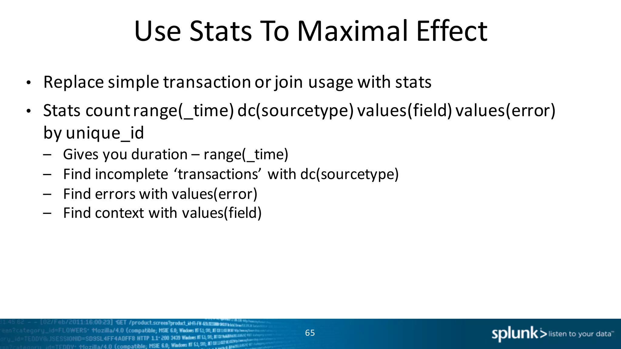 Use	
  Stats	
  To	
  Maximal	
  Effect
• Replace	
  simple	
  transaction	
  or	
  join	
  usage	
  with	
  stats
• Stats	
  count	
  range(_time)	
  dc(sourcetype)	
  values(field)	
  values(error)	
  
by	
  unique_id
– Gives	
  you	
  duration	
  – range(_time)
– Find	
  incomplete	
  ‘transactions’	
  with	
  dc(sourcetype)
– Find	
  errors	
  with	
  values(error)
– Find	
  context	
  with	
  values(field)
65
 