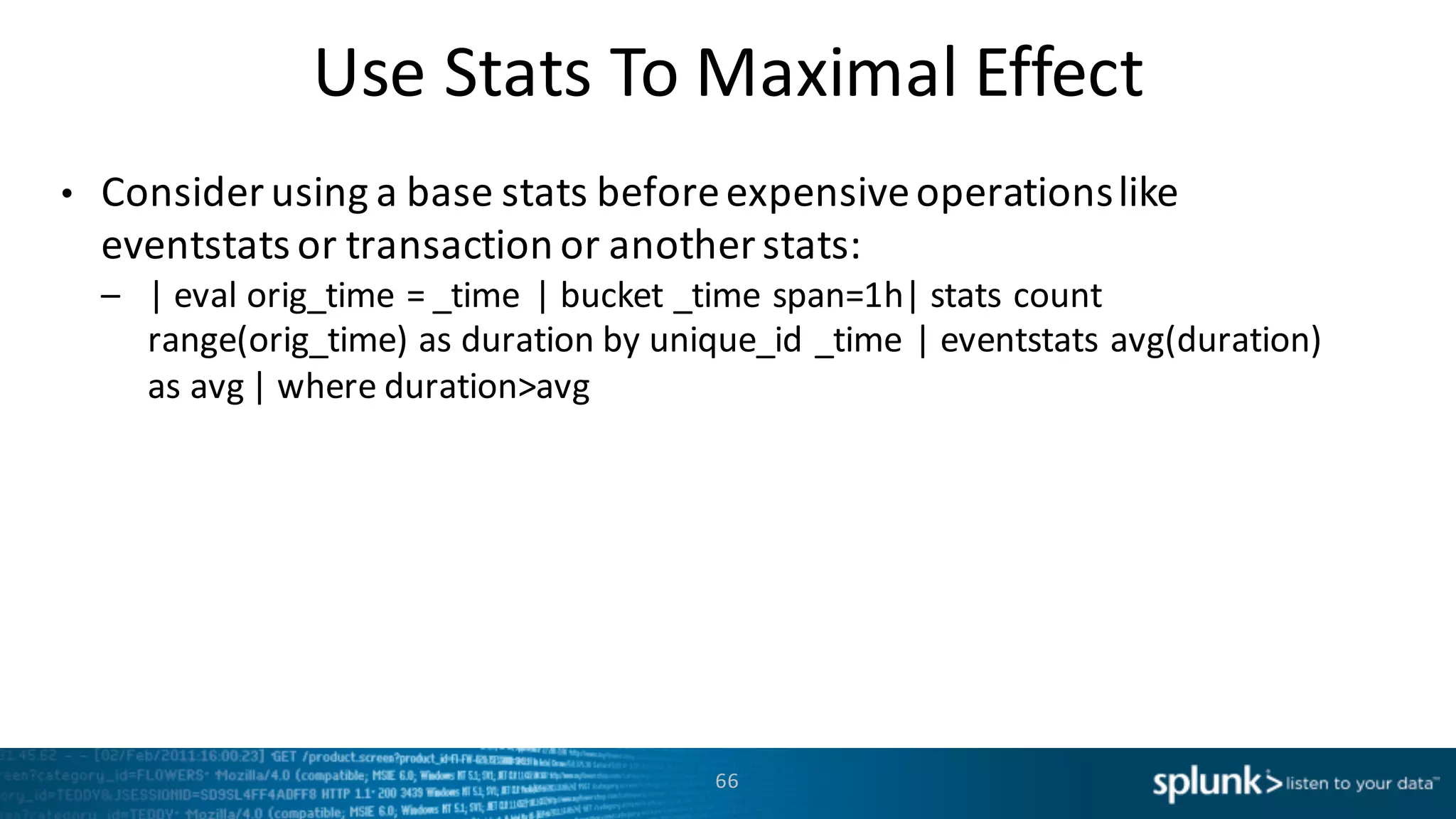 Use	
  Stats	
  To	
  Maximal	
  Effect
• Consider	
  using	
  a	
  base	
  stats	
  before	
  expensive	
  operations	
  like	
  
eventstats or	
  transaction	
  or	
  another	
  stats:
– |	
  eval orig_time =	
  _time	
  |	
  bucket	
  _time	
  span=1h|	
  stats	
  count	
  
range(orig_time)	
  as	
  duration	
  by	
  unique_id _time	
  |	
  eventstats avg(duration)	
  
as	
  avg |	
  where	
  duration>avg
66
 