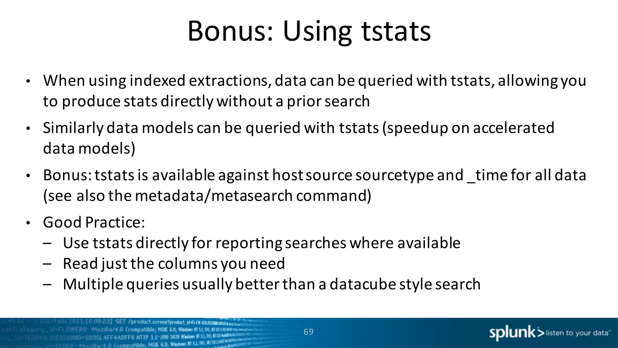 Bonus:	
  Using tstats
• When	
  using	
  indexed	
  extractions,	
  data	
  can	
  be	
  queried	
  with	
  tstats,	
  allowing	
  you	
  
to	
  produce	
  stats	
  directly	
  without	
  a	
  prior	
  search
• Similarly	
  data	
  models	
  can	
  be	
  queried	
  with	
  tstats (speedup	
  on	
  accelerated	
  
data	
  models)
• Bonus:	
  tstats is	
  available	
  against	
  host	
  source	
  sourcetype and	
  _time for	
  all	
  data	
  
(see	
  also	
  the	
  metadata/metasearch command)
• Good	
  Practice:
– Use	
  tstats directly	
  for	
  reporting	
  searches	
  where	
  available
– Read	
  just	
  the	
  columns	
  you	
  need
– Multiple	
  queries	
  usually	
  better	
  than	
  a	
  datacube style	
  search
69
 