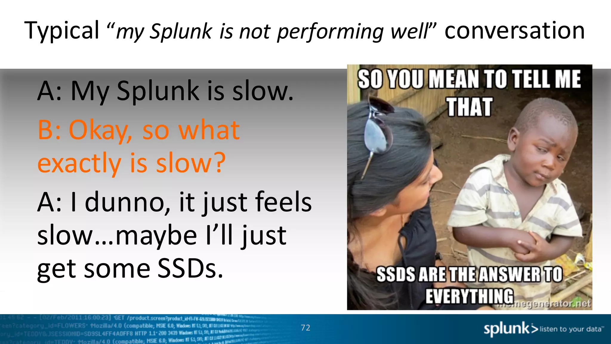 Typical	
  “my	
  Splunk	
  is	
  not	
  performing	
  well”	
  conversation
A:	
  My	
  Splunk	
  is	
  slow.
B:	
  Okay,	
  so	
  what	
  
exactly	
  is	
  slow?
A:	
  I	
  dunno,	
  it	
  just	
  feels	
  
slow…maybe	
  I’ll	
  just	
  
get	
  some	
  SSDs.	
  
72
 