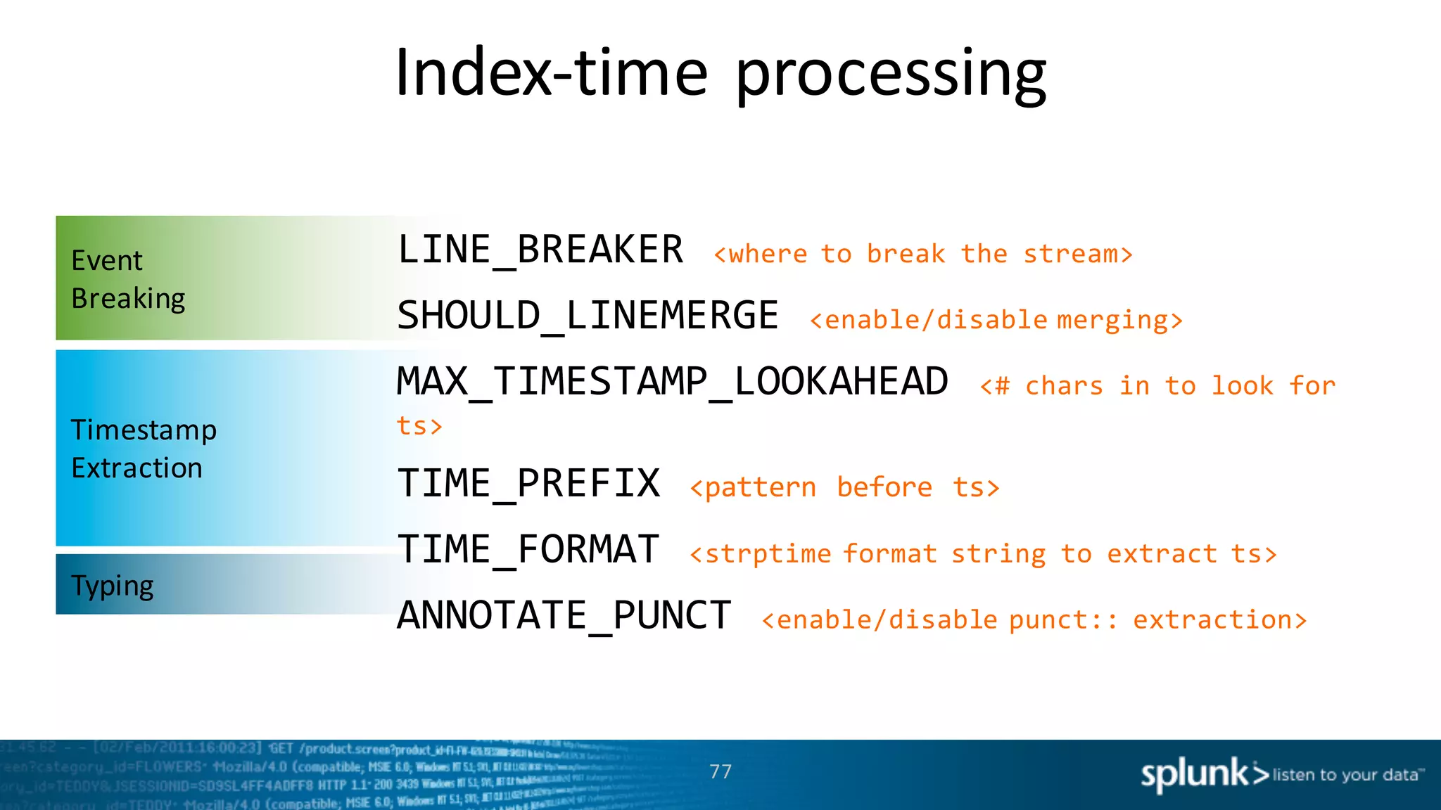 Index-­‐time	
  processing
77
Event	
  
Breaking
Timestamp	
  
Extraction
Typing
LINE_BREAKER  <where  to  break  the  stream>
SHOULD_LINEMERGE  <enable/disable  merging>
MAX_TIMESTAMP_LOOKAHEAD  <#  chars  in  to  look  for  
ts>
TIME_PREFIX  <pattern  before  ts>
TIME_FORMAT  <strptime format  string  to  extract  ts>
ANNOTATE_PUNCT  <enable/disable  punct::  extraction>
 