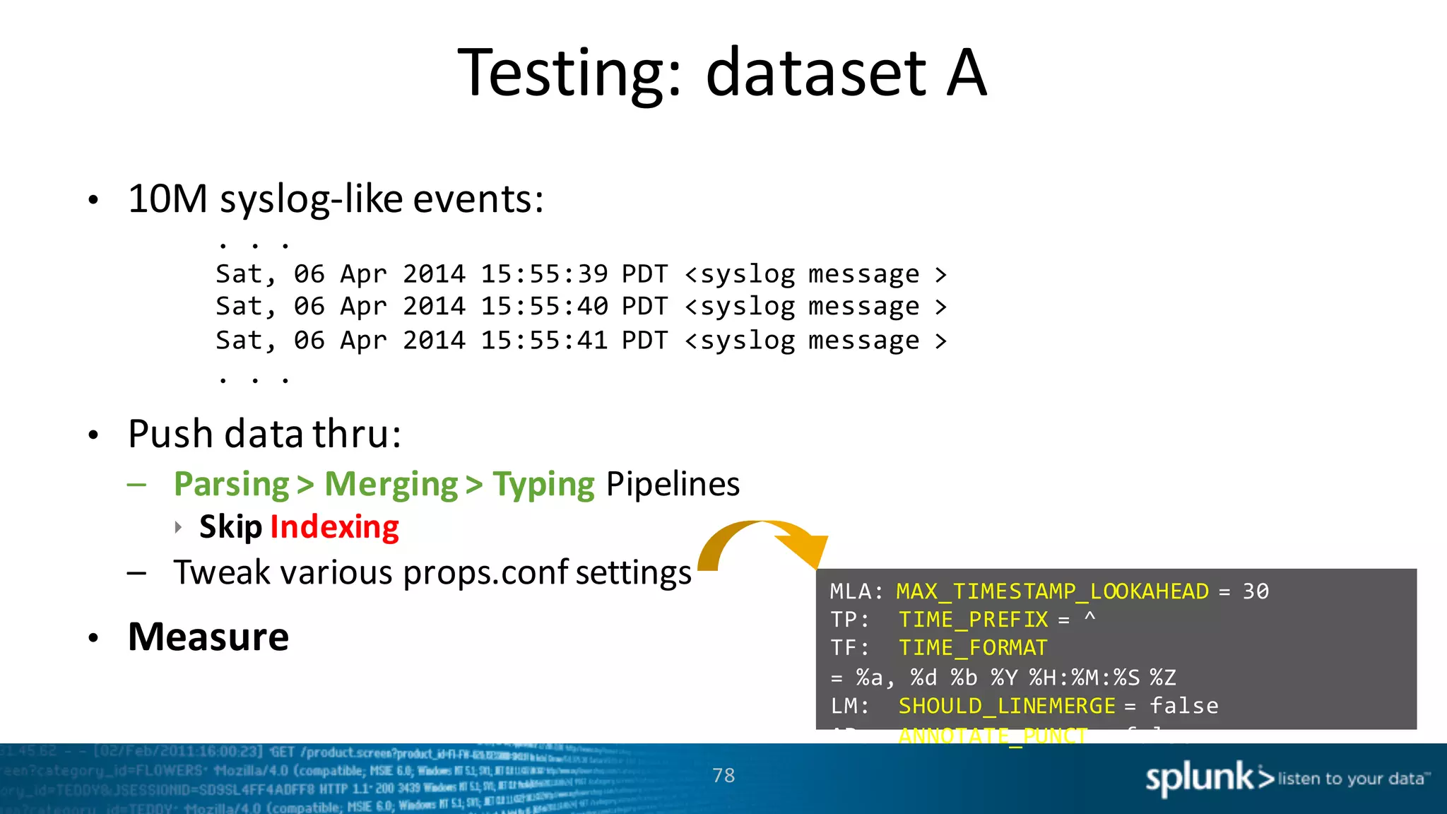 Testing:	
  dataset	
  A
78
• 10M	
  syslog-­‐like	
  events:	
  
.  .  .  
Sat,  06  Apr  2014  15:55:39  PDT  <syslog  message  >
Sat,  06  Apr  2014  15:55:40  PDT  <syslog  message  >
Sat,  06  Apr  2014  15:55:41  PDT  <syslog  message  >
.  .  .
• Push	
  data	
  thru:	
  
– Parsing	
  >	
  Merging	
  >	
  Typing	
  Pipelines	
  
ê Skip	
  Indexing
– Tweak	
  various	
  props.conf settings
• Measure
MLA:  MAX_TIMESTAMP_LOOKAHEAD  =  30  
TP:    TIME_PREFIX =  ^  
TF:    TIME_FORMAT
= %a, %d %b %Y %H:%M:%S %Z  
LM:    SHOULD_LINEMERGE =  false  
AP:    ANNOTATE_PUNCT =  false  
 