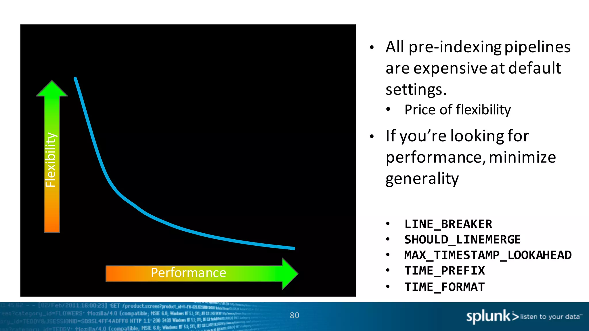 80
Time	
  (s)
Performance
Flexibility • All	
  pre-­‐indexing	
  pipelines	
  
are	
  expensive	
  at	
  default	
  
settings.	
  
• Price	
  of	
  flexibility	
  
• If	
  you’re	
  looking	
  for	
  
performance,	
  minimize	
  
generality	
  
• LINE_BREAKER
• SHOULD_LINEMERGE
• MAX_TIMESTAMP_LOOKAHEAD
• TIME_PREFIX
• TIME_FORMAT
 