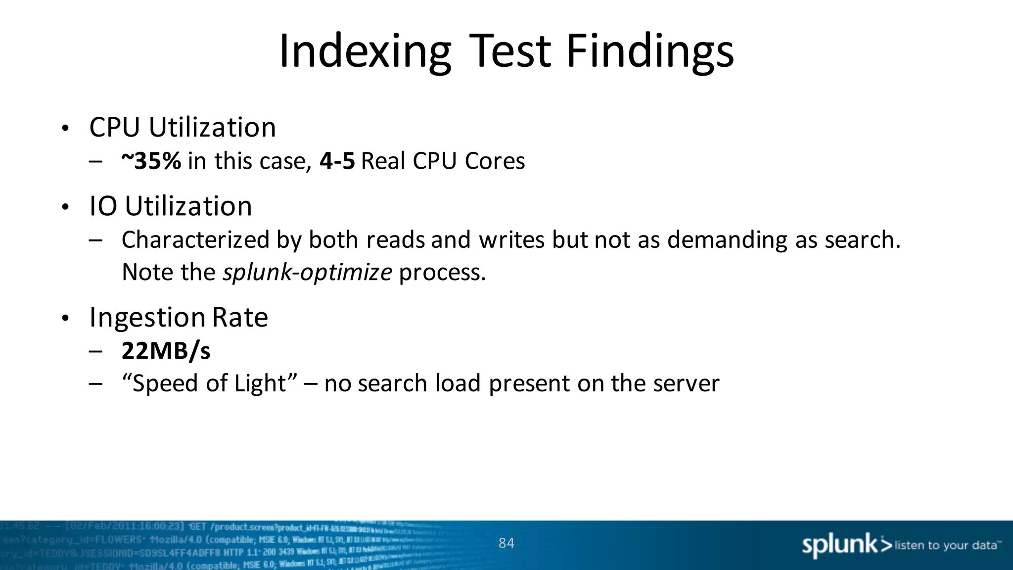 Indexing	
  Test	
  Findings
84
• CPU	
  Utilization
– ~35% in	
  this	
  case,	
  4-­‐5 Real	
  CPU	
  Cores
• IO	
  Utilization	
  
– Characterized	
  by	
  both	
  reads	
  and	
  writes	
  but	
  not	
  as	
  demanding	
  as	
  search.	
  
Note	
  the	
  splunk-­‐optimize process.
• Ingestion	
  Rate
– 22MB/s
– “Speed	
  of	
  Light”	
  – no	
  search	
  load	
  present	
  on	
  the	
  server
 