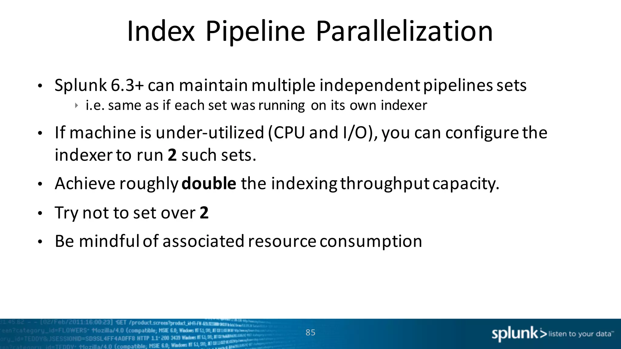 Index	
  Pipeline	
  Parallelization
85
• Splunk	
  6.3+	
  can	
  maintain	
  multiple	
  independent	
  pipelines	
  sets	
  
ê i.e.	
  same	
  as	
  if	
  each	
  set	
  was	
  running	
   on	
  its	
  own	
  indexer	
  
• If	
  machine	
  is	
  under-­‐utilized	
  (CPU	
  and	
  I/O),	
  you	
  can	
  configure	
  the	
  
indexer	
  to	
  run	
  2	
  such	
  sets.	
  
• Achieve	
  roughly	
  double the	
  indexing	
  throughput	
  capacity.	
  
• Try	
  not	
  to	
  set	
  over	
  2
• Be	
  mindful	
  of	
  associated	
  resource	
  consumption	
  
 