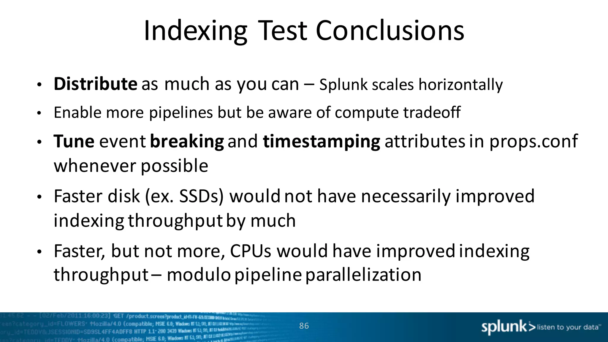 Indexing	
  Test	
  Conclusions
86
• Distribute as	
  much	
  as	
  you	
  can	
  – Splunk	
  scales	
  horizontally
• Enable	
  more	
  pipelines	
  but	
  be	
  aware	
  of	
  compute	
  tradeoff	
  
• Tune event	
  breaking and	
  timestamping attributes	
  in	
  props.conf
whenever	
  possible
• Faster	
  disk	
  (ex.	
  SSDs)	
  would	
  not	
  have	
  necessarily	
  improved	
  
indexing	
  throughput	
  by	
  much
• Faster,	
  but	
  not	
  more,	
  CPUs	
  would	
  have	
  improved	
  indexing	
  
throughput	
  – modulo	
  pipeline	
  parallelization
 