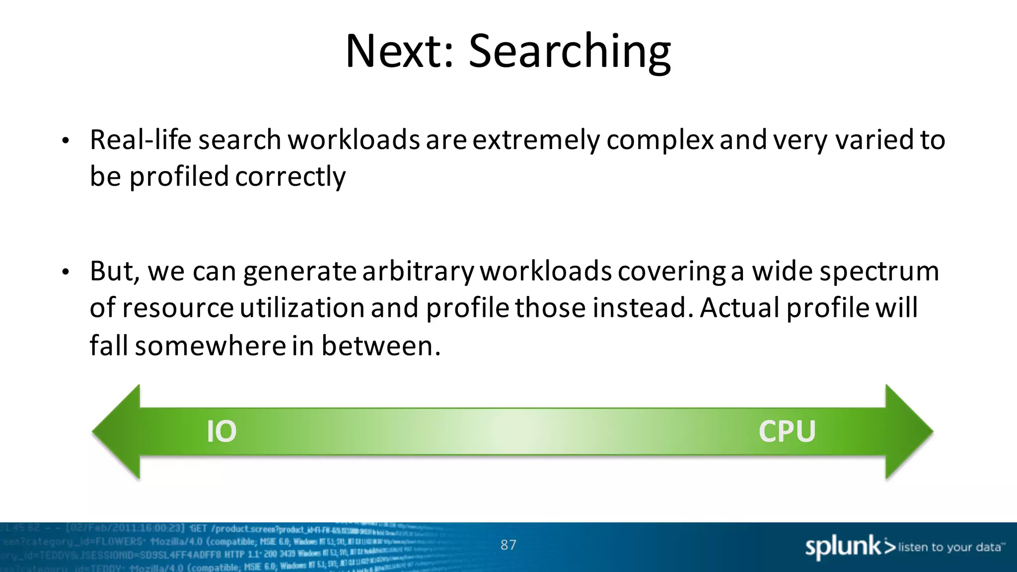 Next:	
  Searching
87
• Real-­‐life	
  search	
  workloads	
  are	
  extremely	
  complex	
  and	
  very	
  varied	
  to	
  
be	
  profiled	
  correctly
• But,	
  we	
  can	
  generate	
  arbitrary	
  workloads	
  covering	
  a	
  wide	
  spectrum	
  
of	
  resource	
  utilization	
  and	
  profile	
  those	
  instead.	
  Actual	
  profile	
  will	
  
fall	
  somewhere	
  in	
  between.	
  
IO CPU
 