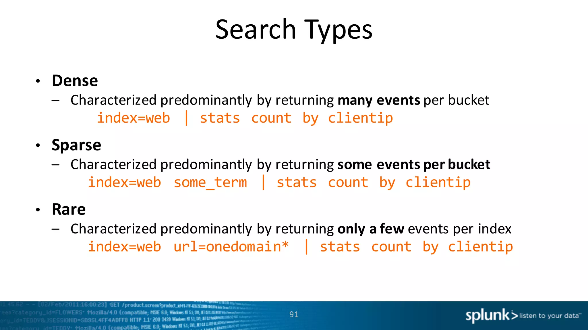 Search	
  Types
91
• Dense
– Characterized	
  predominantly	
  by	
  returning	
  many	
  events	
  per	
  bucket
index=web   |  stats  count  by  clientip
• Sparse
– Characterized	
  predominantly	
  by	
  returning	
  some	
  events	
  per	
  bucket
index=web   some_term |  stats  count  by  clientip
• Rare
– Characterized	
  predominantly	
  by	
  returning	
  only	
  a	
  few	
  events	
  per	
  index
index=web   url=onedomain*   |  stats  count  by  clientip
 