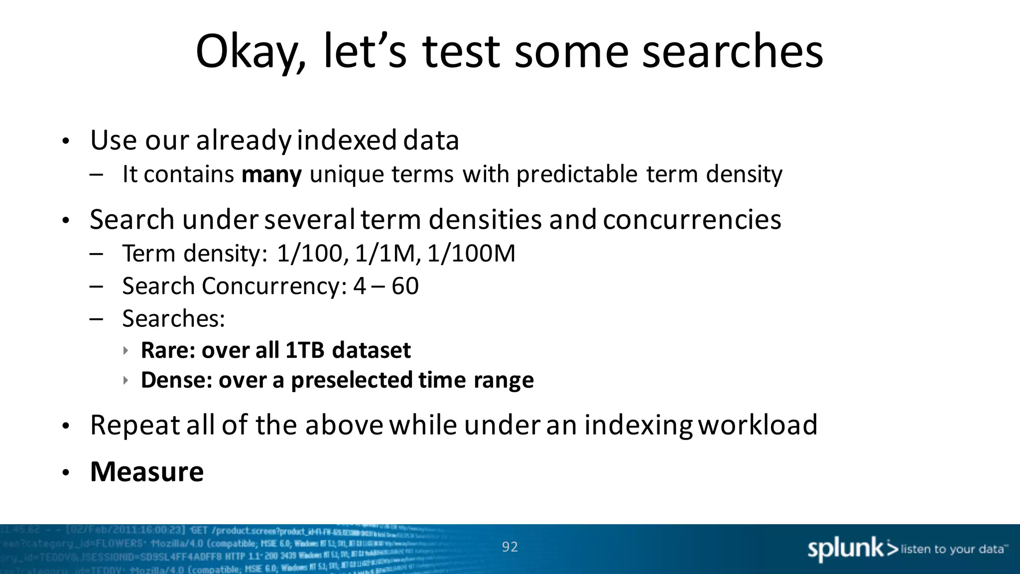 Okay,	
  let’s	
  test	
  some	
  searches
92
• Use	
  our	
  already	
  indexed	
  data	
  
– It	
  contains	
  many unique	
  terms	
  with	
  predictable	
  term	
  density
• Search	
  under	
  several	
  term	
  densities	
  and	
  concurrencies	
  	
  
– Term	
  density:	
  1/100,	
  1/1M,	
  1/100M
– Search	
  Concurrency:	
  4	
  – 60
– Searches:	
  
ê Rare:	
  over	
  all	
  1TB	
  dataset
ê Dense:	
  over	
  a	
  preselected	
  time	
  range	
  
• Repeat	
  all	
  of	
  the	
  above	
  while	
  under	
  an	
  indexing	
  workload
• Measure
 