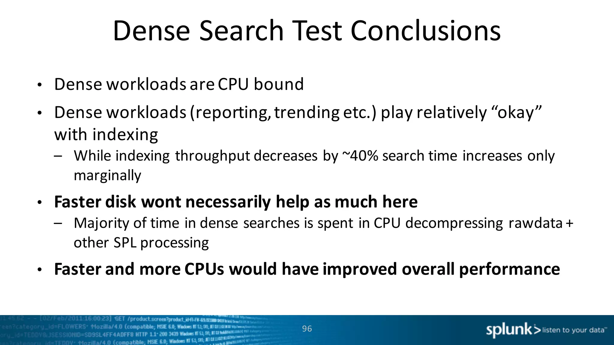 Dense	
  Search	
  Test	
  Conclusions
96
• Dense	
  workloads	
  are	
  CPU	
  bound	
  
• Dense	
  workloads	
  (reporting,	
  trending	
  etc.)	
  play	
  relatively	
  “okay”	
  
with	
  indexing
– While	
  indexing	
  throughput	
  decreases	
  by	
  ~40%	
  search	
  time	
  increases	
  only	
  
marginally
• Faster	
  disk	
  wont	
  necessarily	
  help	
  as	
  much	
  here
– Majority	
  of	
  time	
  in	
  dense	
  searches	
  is	
  spent	
  in	
  CPU	
  decompressing	
  rawdata +	
  
other	
  SPL	
  processing
• Faster	
  and	
  more	
  CPUs	
  would	
  have	
  improved	
  overall	
  performance
 