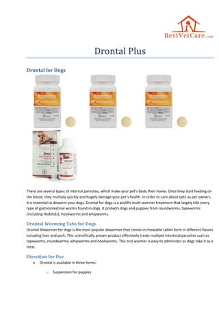 Drontal Plus
Drontal for Dogs
There are several types of internal parasites, which make your pet’s body their home. Once they start feeding on
the blood, they multiply quickly and hugely damage your pet’s health. In order to care about pets as pet owners,
it is essential to deworm your dogs. Drontal for dogs is a prolific multi-wormer treatment that largely kills every
type of gastrointestinal worms found in dogs. It protects dogs and puppies from roundworms, tapeworms
(including Hydatids), hookworms and whipworms.
Drontal Worming Tabs for Dogs
Drontal Allwormer for dogs is the most popular dewormer that comes in chewable tablet form in different flavors
including liver and pork. This scientifically proven product effectively treats multiple intestinal parasites such as
tapeworms, roundworms, whipworms and hookworms. This oral wormer is easy to administer as dogs take it as a
treat.
Direction for Use
 Drontal is available in three forms:
o Suspension for puppies
 