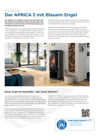 Der APRICA 2 von DROOFF ist der erste Kaminofen, der
das bekannte Umweltzeichen Blauer Engel tragen darf.
Und somit die wohl härteste Kaminofenprüfung in ganz
Deutschland bestanden hat.
DROOFF Kaminöfen unterschreiten alle strengen Grenzwer-
te der 1. BImSchV in besonderem Maße. Zusätzlich können
die ohnehin hervorragenden Emissionswerte mit der inno-
vativen DROOFF ﬁre+ Abbrandsteuerung nochmals um ca.
30 % gesenkt werden. Das sollte eigentlich reichen, um alle
Auﬂagen und Ansprüche zu erfüllen - oder?
Der APRICA 2 mit Blauem Engel
Blauer Engel für Kaminöfen - Was steckt dahinter?
Umweltschutz
Der Blaue Engel ist das bekannteste Umweltzeichen in
Deutschland und wird für besonders umweltschonende
Produkte verliehen. Seit über 40 Jahren stellt der Blaue Engel
hohe Ansprüche an Umwelt-, Gesundheits- und Gebrauchsei-
genschaften. Auch von Kaminofenherstellern kann der Blaue
Engel seit Januar 2020 beantragt werden.
Für die Zertiﬁzierung müssen Kaminöfen während einer an-
spruchsvollen Prüfprozedur sehr strenge Kriterien erfüllen,
die deutlich über die gesetzlichen Vorgaben der 1. BImSchV
hinausgehen. Den Blauen Engel verdient sich nur ein Kamin-
ofen, der schon ohne Staubabscheider extrem strenge Grenz-
werte einhält. Dank dem Blue Fire-Katalysator und der
DROOFF ﬁre+ Abbrandsteuerung hat der APRICA 2 diese be-
sonders harte Prüfung mit Bravour bestanden. Aber erst mit
dem hoch wirkungsvollen Staubabscheider OekoTube, der
nochmal 95 % der Staubpartikel aus den Rauchgasen ent-
fernt, darf sich der APRICA 2 ofﬁziell mit dem bekannten Um-
weltzeichen „Blauer Engel“ schmücken.
Tatsächlich ist es so, dass einzelne Kommunen, insbesondere
im innerstädtischen Bereich, für Neubauten einen noch höhe-
ren Standard fordern: den „Blauen Engel“.
Außerdem ist der APRICA 2 mit Blauem Engel natürlich für
alle besonders umweltbewussten Heizfreunde interessant:
Ihnen reicht es nicht aus, einen DROOFF Kaminofen zu betrei-
ben, der alle Grenzwerte locker unterschreitet? Bei unserem
APRICA 2 mit Blauem Engel können Sie darauf vertrauen,
dass wirklich alle Register der innovativen Umwelttechnologie
gezogen wurden!
Scan mich:
 