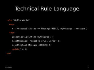 Technical Rule Language

  rule "Hello World"
      when
             m : Message( status == Message.HELLO, myMessage : message )
      then
             System.out.println( myMessage );
             m.setMessage( "Goodbye cruel world" );
             m.setStatus( Message.GOODBYE );
             update( m );
  end




10/12/2009                                                                 13
 