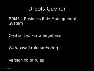 Drools Guvnor
     BRMS – Business Rule Management
     System


     Centralized knowledgebase


     Web-based rule authoring


     Versioning of rules
10/12/2009                             17
 