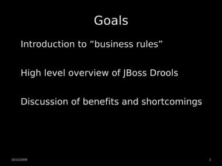 Goals
     Introduction to “business rules”


     High level overview of JBoss Drools


     Discussion of benefits and shortcomings




10/12/2009                                     2
 