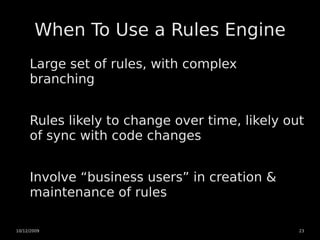 When To Use a Rules Engine
     Large set of rules, with complex
     branching


     Rules likely to change over time, likely out
     of sync with code changes


     Involve “business users” in creation &
     maintenance of rules

10/12/2009                                      23
 