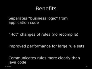 Benefits
     Separates “business logic” from
     application code


     “Hot” changes of rules (no recompile)


     Improved performance for large rule sets


     Communicates rules more clearly than
     Java code
10/12/2009                                      24
 