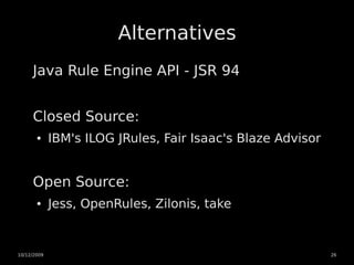 Alternatives
     Java Rule Engine API - JSR 94


     Closed Source:
       ●     IBM's ILOG JRules, Fair Isaac's Blaze Advisor


     Open Source:
       ●     Jess, OpenRules, Zilonis, take


10/12/2009                                                   26
 
