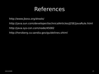 References
     http://www.jboss.org/drools/
     http://java.sun.com/developer/technicalArticles/J2SE/JavaRule.html
     http://java.sys-con.com/node/45082
     http://herzberg.ca.sandia.gov/guidelines.shtml




10/12/2009                                                            27
 