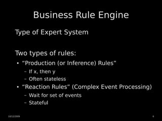 Business Rule Engine
     Type of Expert System


     Two types of rules:
       ●     “Production (or Inference) Rules”
             –   If x, then y
             –   Often stateless
       ●     “Reaction Rules” (Complex Event Processing)
             –   Wait for set of events
             –   Stateful

10/12/2009                                                 6
 