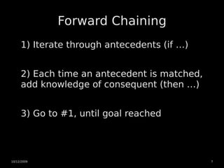 Forward Chaining
     1) Iterate through antecedents (if …)


     2) Each time an antecedent is matched,
     add knowledge of consequent (then …)


     3) Go to #1, until goal reached




10/12/2009                                    7
 