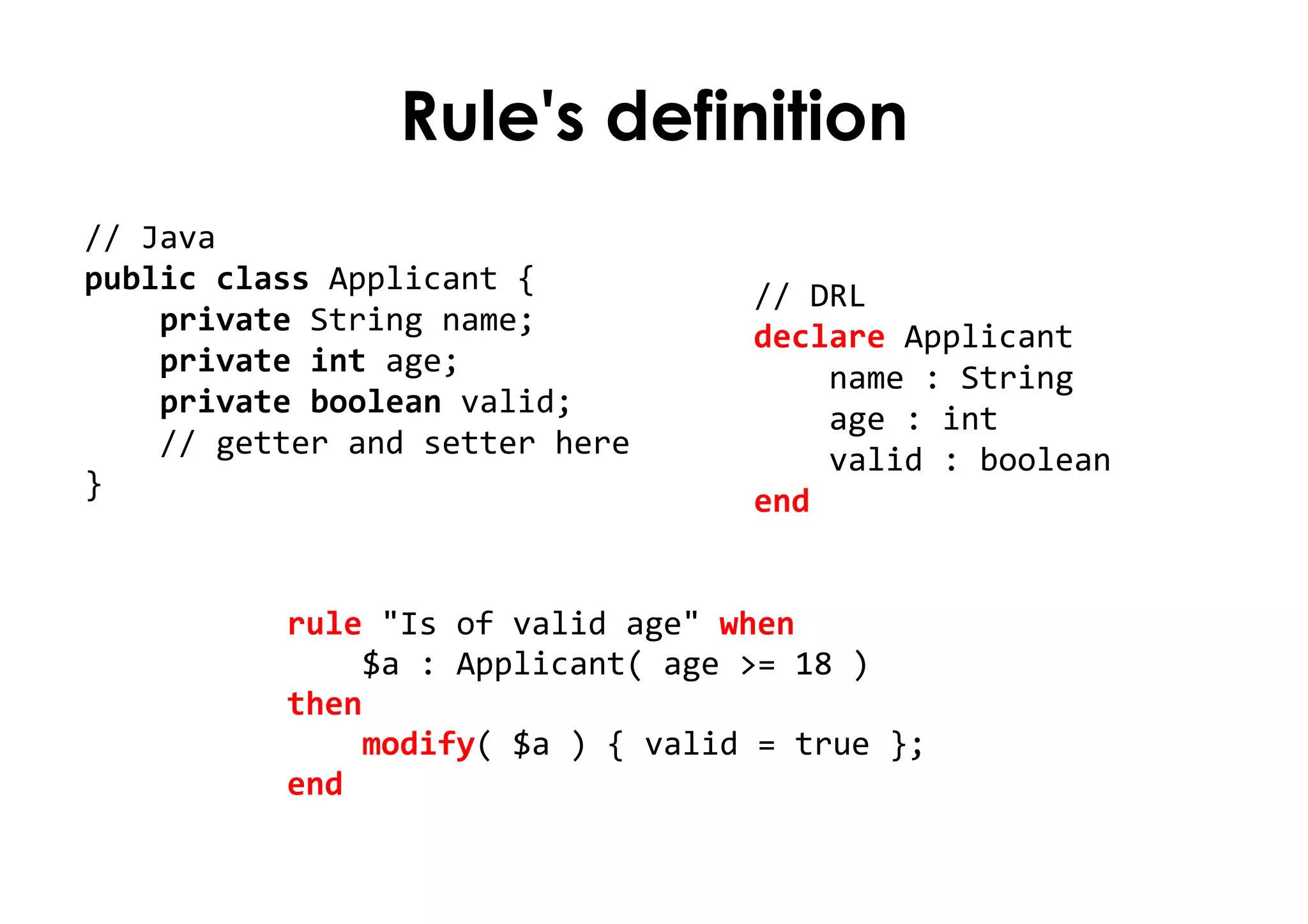 Rule's definition
// Java
public class Applicant {
private String name;
private int age;
private boolean valid;
// getter and setter here
}
rule "Is of valid age" when
$a : Applicant( age >= 18 )
then
modify( $a ) { valid = true };
end
// DRL
declare Applicant
name : String
age : int
valid : boolean
end
 