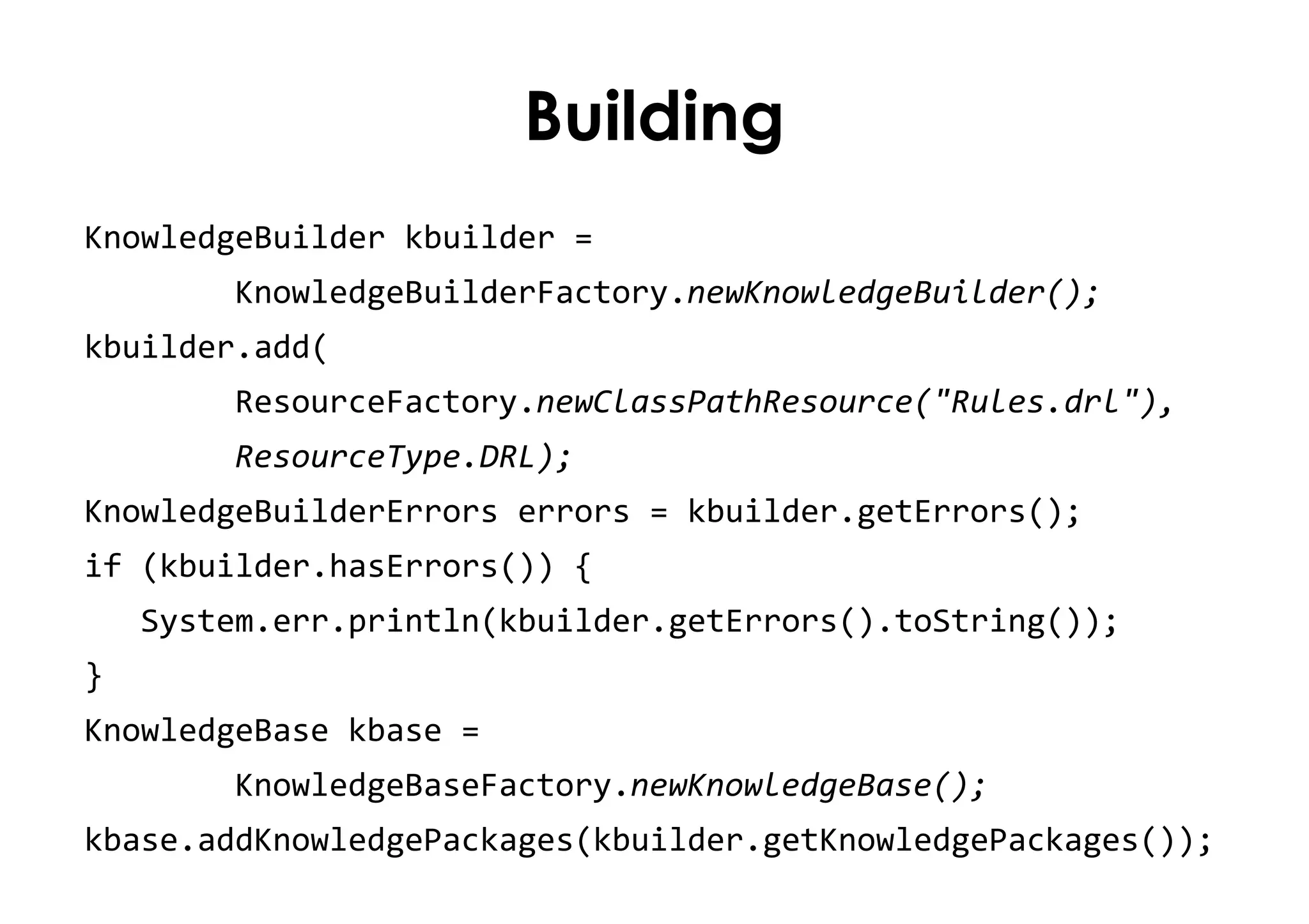 Building
KnowledgeBuilder kbuilder =
KnowledgeBuilderFactory.newKnowledgeBuilder();
kbuilder.add(
ResourceFactory.newClassPathResource("Rules.drl"),
ResourceType.DRL);
KnowledgeBuilderErrors errors = kbuilder.getErrors();
if (kbuilder.hasErrors()) {
System.err.println(kbuilder.getErrors().toString());
}
KnowledgeBase kbase =
KnowledgeBaseFactory.newKnowledgeBase();
kbase.addKnowledgePackages(kbuilder.getKnowledgePackages());
 