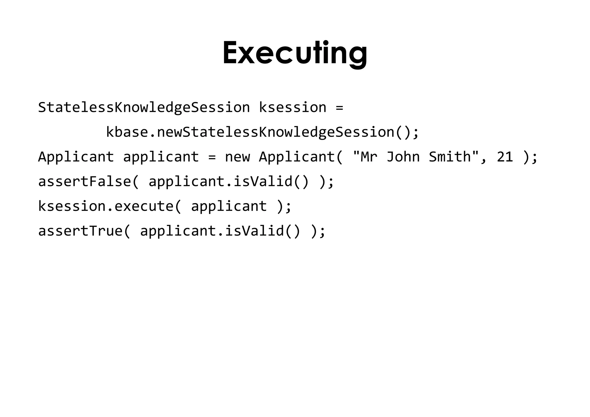 Executing
StatelessKnowledgeSession ksession =
kbase.newStatelessKnowledgeSession();
Applicant applicant = new Applicant( "Mr John Smith", 21 );
assertFalse( applicant.isValid() );
ksession.execute( applicant );
assertTrue( applicant.isValid() );
 