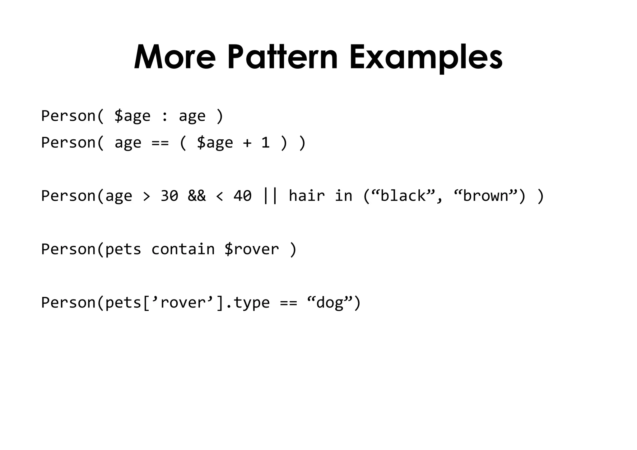 More Pattern Examples
Person( $age : age )
Person( age == ( $age + 1 ) )
Person(age > 30 && < 40 || hair in (“black”, “brown”) )
Person(pets contain $rover )
Person(pets[’rover’].type == “dog”)
 