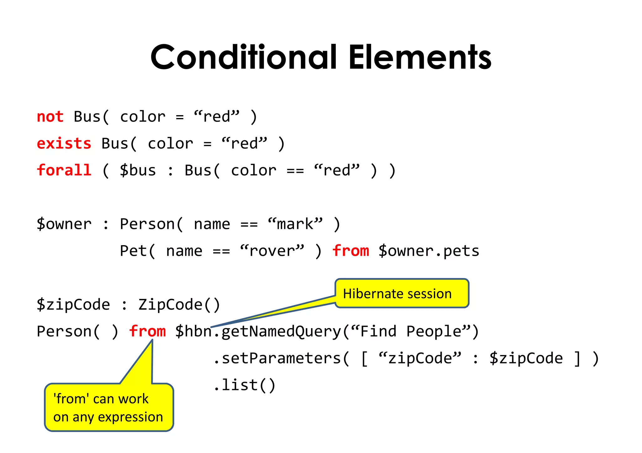 Conditional Elements
not Bus( color = “red” )
exists Bus( color = “red” )
forall ( $bus : Bus( color == “red” ) )
$owner : Person( name == “mark” )
Pet( name == “rover” ) from $owner.pets
$zipCode : ZipCode()
Person( ) from $hbn.getNamedQuery(“Find People”)
.setParameters( [ “zipCode” : $zipCode ] )
.list()
Hibernate session
'from' can work
on any expression
 