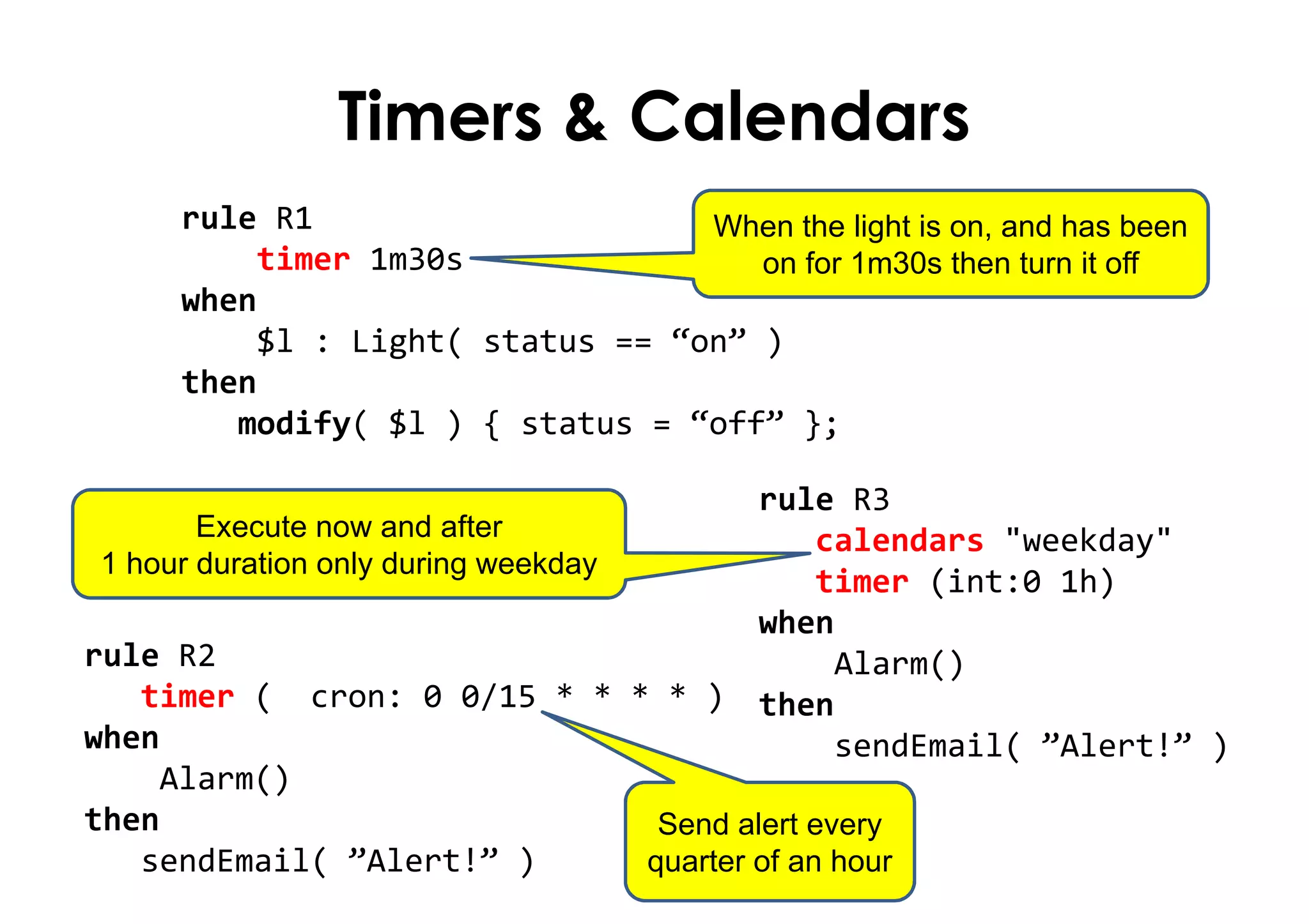 Timers & Calendars
rule R1
timer 1m30s
when
$l : Light( status == “on” )
then
modify( $l ) { status = “off” };
When the light is on, and has been
on for 1m30s then turn it off
Send alert every
quarter of an hour
Execute now and after
1 hour duration only during weekday
rule R3
calendars "weekday"
timer (int:0 1h)
when
Alarm()
then
sendEmail( ”Alert!” )
rule R2
timer ( cron: 0 0/15 * * * * )
when
Alarm()
then
sendEmail( ”Alert!” )
 