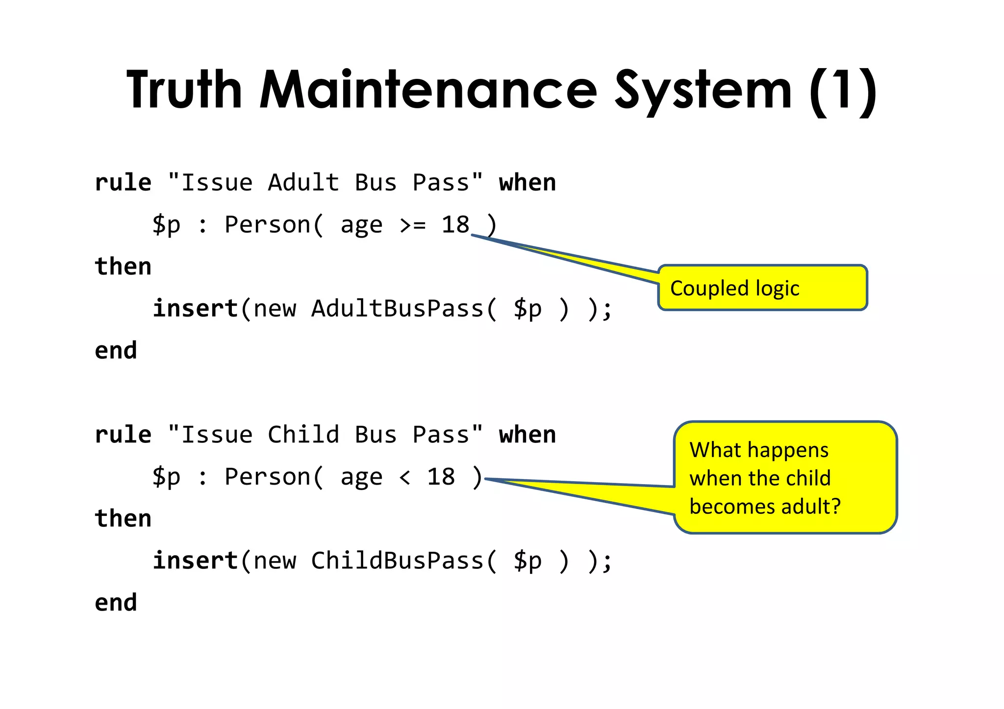 Truth Maintenance System (1)
rule "Issue Adult Bus Pass" when
$p : Person( age >= 18 )
then
insert(new AdultBusPass( $p ) );
end
rule "Issue Child Bus Pass" when
$p : Person( age < 18 )
then
insert(new ChildBusPass( $p ) );
end
Coupled logic
What happens
when the child
becomes adult?
 