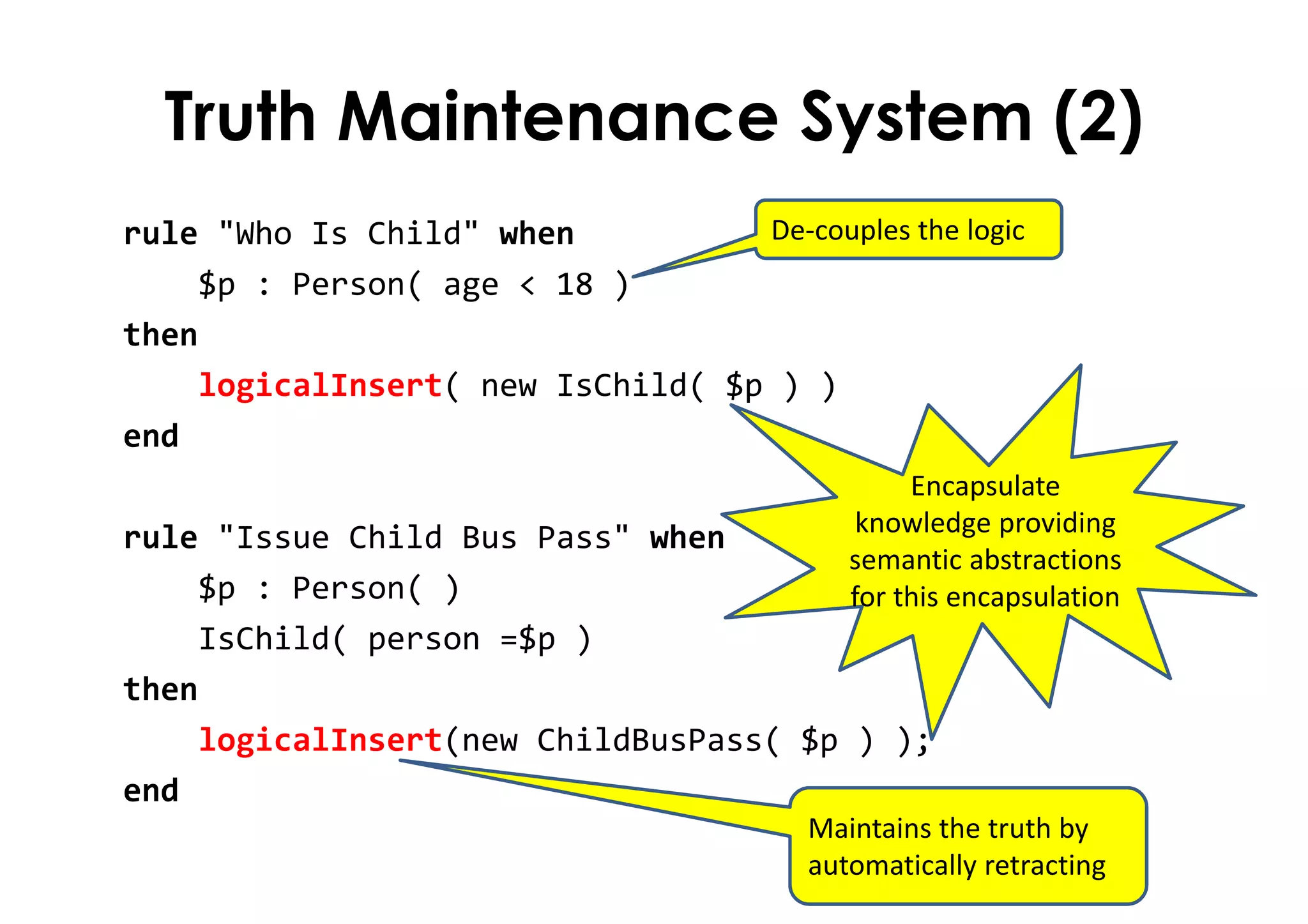 Truth Maintenance System (2)
rule "Who Is Child" when
$p : Person( age < 18 )
then
logicalInsert( new IsChild( $p ) )
end
rule "Issue Child Bus Pass" when
$p : Person( )
IsChild( person =$p )
then
logicalInsert(new ChildBusPass( $p ) );
end
De-couples the logic
Maintains the truth by
automatically retracting
Encapsulate
knowledge providing
semantic abstractions
for this encapsulation
 