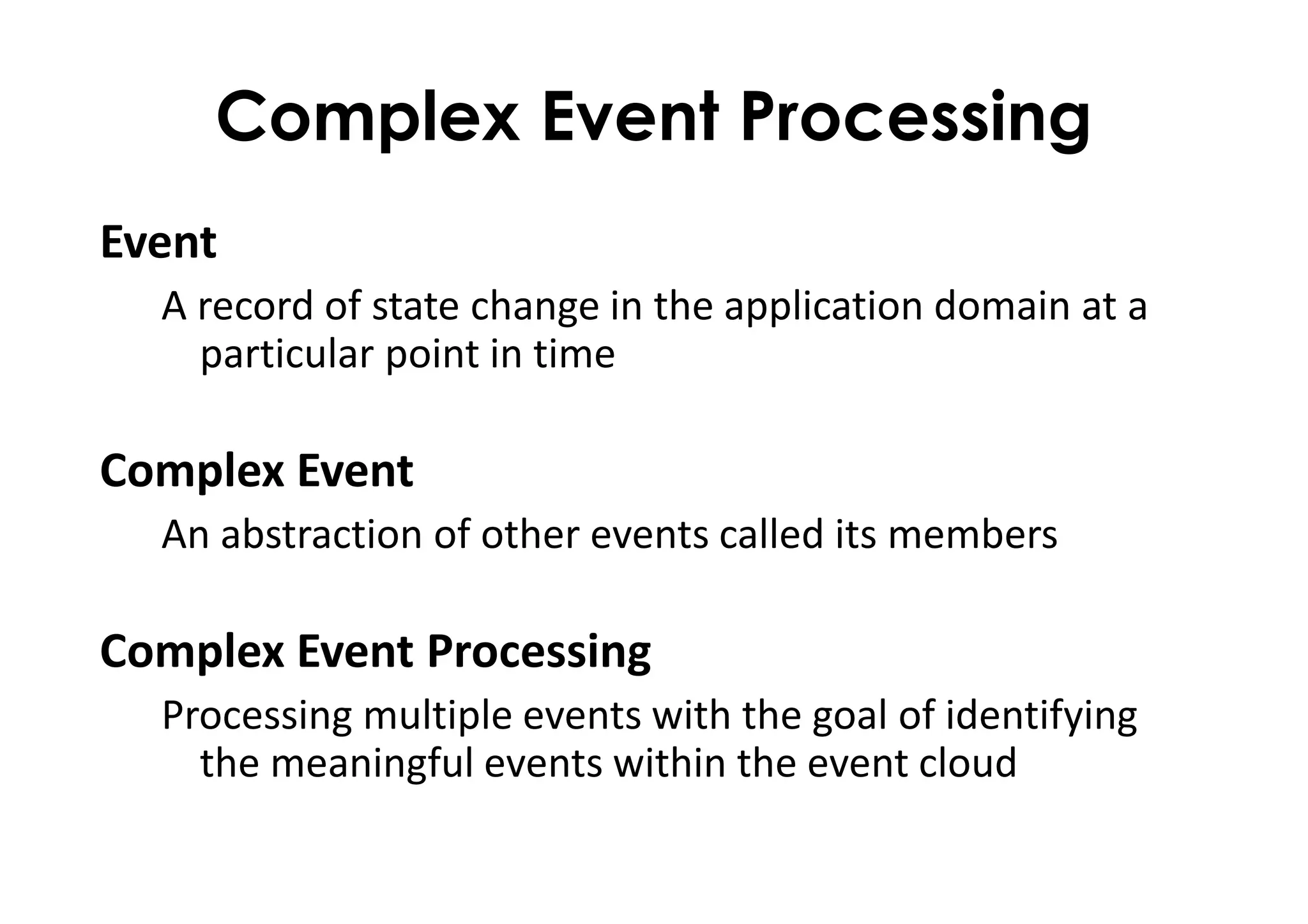 Complex Event Processing
Event
A record of state change in the application domain at a
particular point in time
Complex Event
An abstraction of other events called its members
Complex Event Processing
Processing multiple events with the goal of identifying
the meaningful events within the event cloud
 