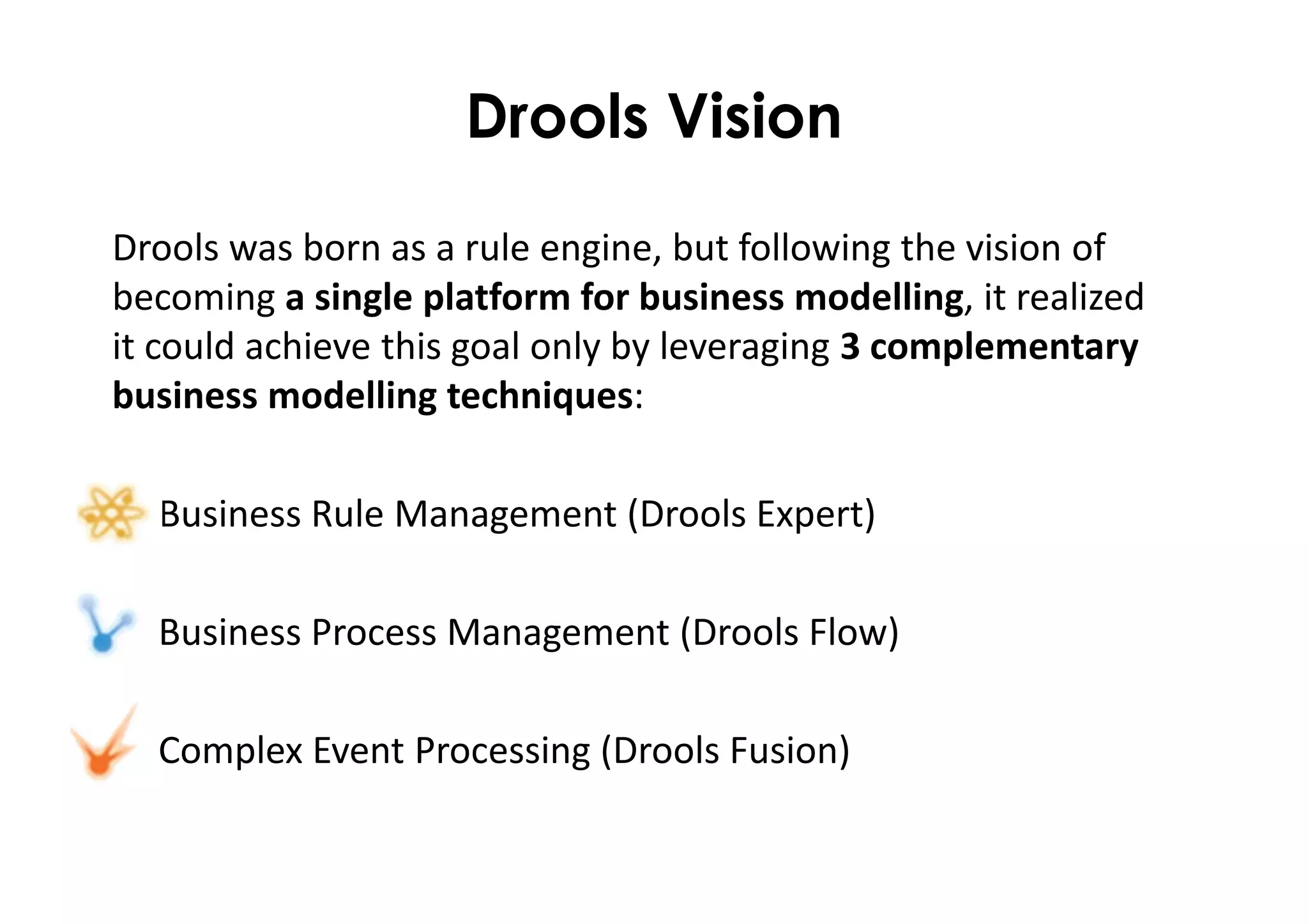 Drools Vision
Drools was born as a rule engine, but following the vision of
becoming a single platform for business modelling, it realized
it could achieve this goal only by leveraging 3 complementary
business modelling techniques:
• Business Rule Management (Drools Expert)
• Business Process Management (Drools Flow)
• Complex Event Processing (Drools Fusion)
 