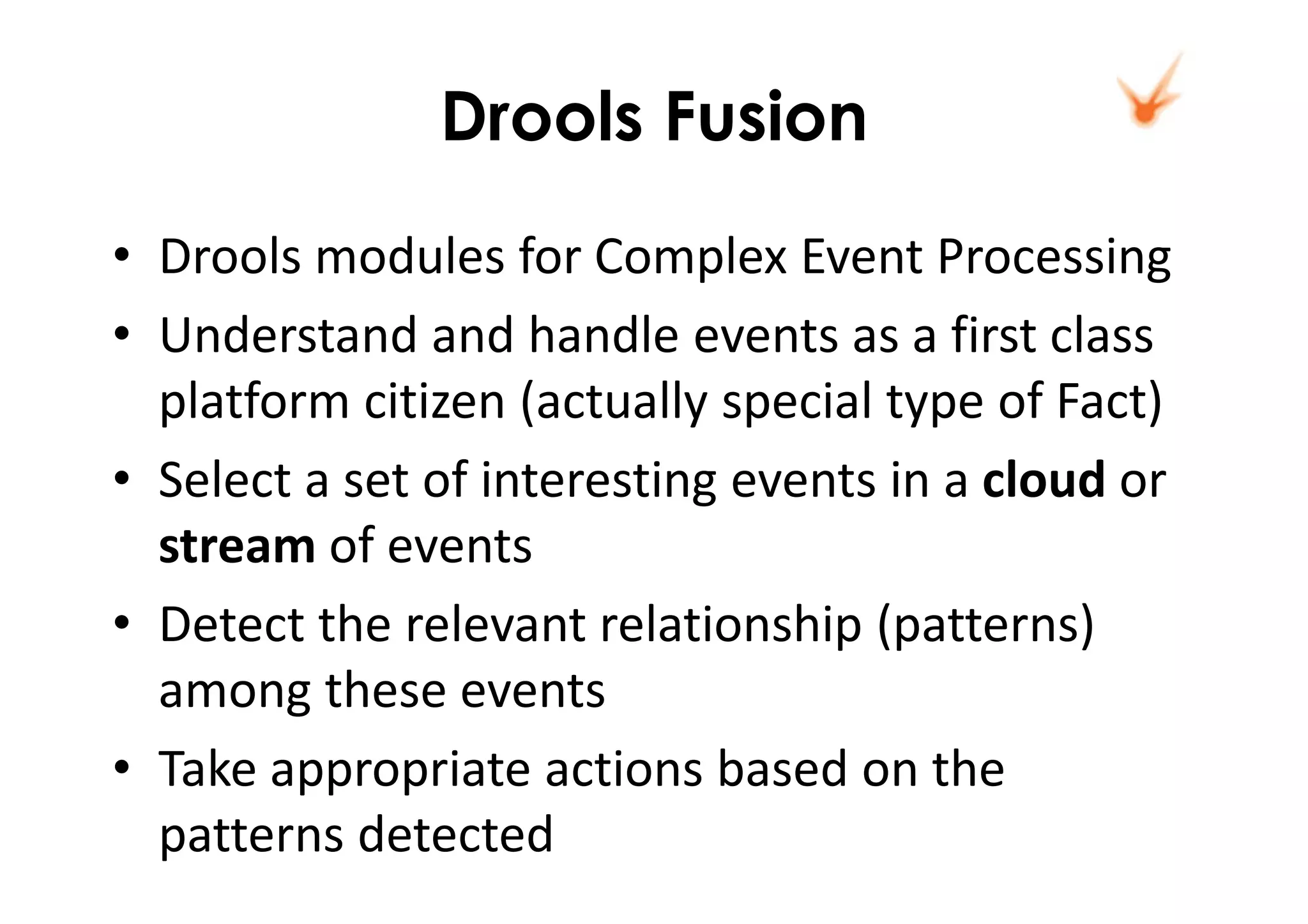 Drools Fusion
• Drools modules for Complex Event Processing
• Understand and handle events as a first class
platform citizen (actually special type of Fact)
• Select a set of interesting events in a cloud or
stream of events
• Detect the relevant relationship (patterns)
among these events
• Take appropriate actions based on the
patterns detected
 