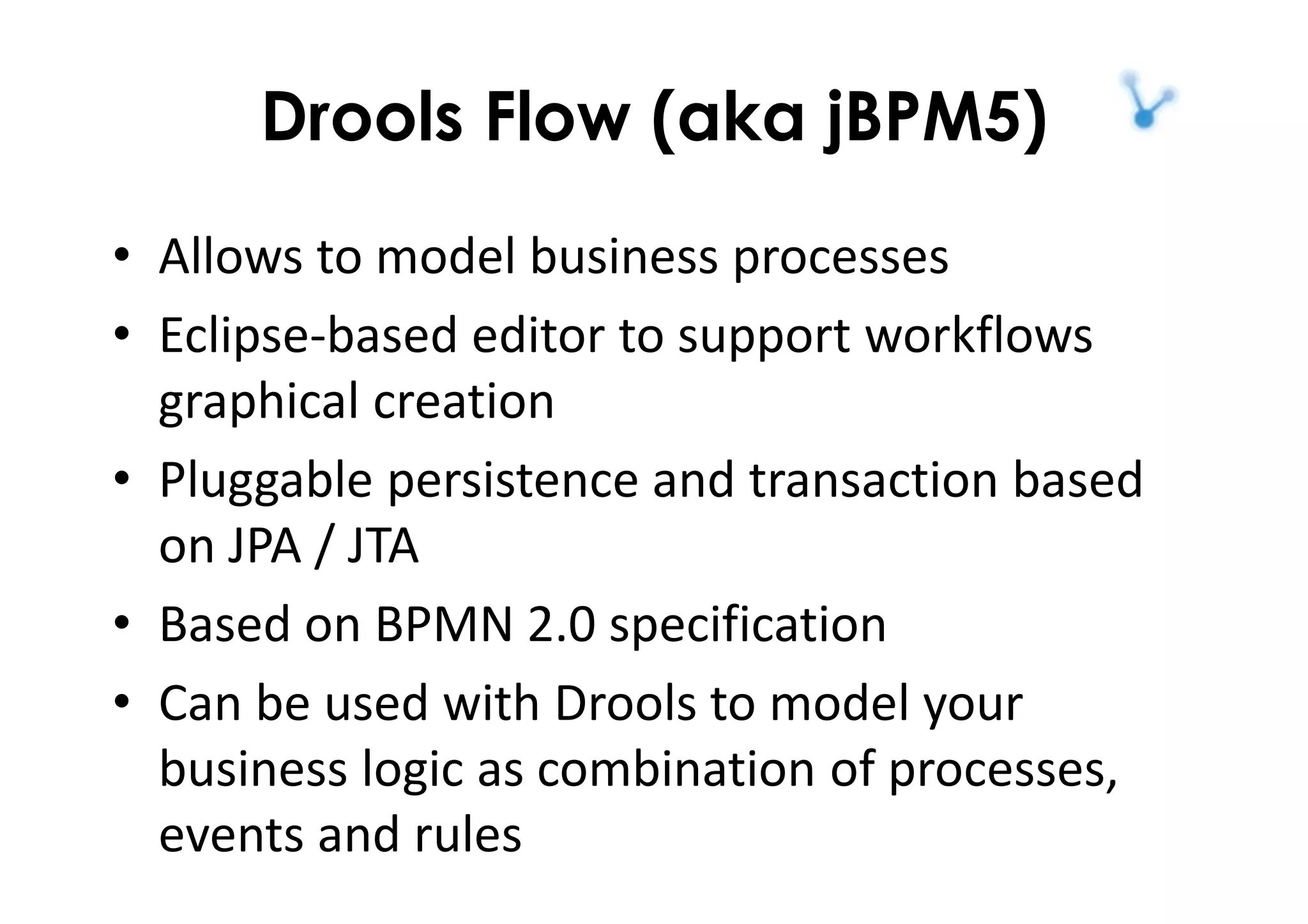 Drools Flow (aka jBPM5)
• Allows to model business processes
• Eclipse-based editor to support workflows
graphical creation
• Pluggable persistence and transaction based
on JPA / JTA
• Based on BPMN 2.0 specification
• Can be used with Drools to model your
business logic as combination of processes,
events and rules
 